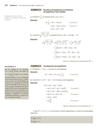 194 Capítulo 4 Funciones exponenciales y logarítmicas
EJEMPLO 3 Escritura de logaritmos en términos
de logaritmos más simples
a. Escriba ln
x
zw
en términos de ln x, ln z y ln w.
Solución:
ln
x
zw
= ln x − ln (zw) Propiedad 2
= ln x − ( ln z + ln w) Propiedad 1
= ln x − ln z − ln w
b. Escriba ln
3 x5(x − 2)8
x − 3
en términos de ln x, ln(x − 2) y ln(x − 3).
Solución:
ln
3 x5(x − 2)8
x − 3
= ln
x5
(x − 2)8
x − 3
1/3
=
1
3
ln
x5
(x − 2)8
x − 3
=
1
3
{ln [x5
(x − 2)8
] − ln (x − 3)}
=
1
3
[ ln x5
+ ln (x − 2)8
− ln (x − 3)]
=
1
3
[5 ln x + 8 ln (x − 2) − ln (x − 3)]
Ahora resuelva el problema 29 v
EJEMPLO 4 Combinación de logaritmos
a. Escriba ln x − ln (x + 3) como un solo logaritmo.
Solución:
ln x − ln (x + 3) = ln
x
x + 3
Propiedad 2
b. Escriba ln 3 + ln 7 − ln 2 − 2 ln 4 como un solo logaritmo.
Solución:
ln 3 + ln 7 − ln 2 − 2 ln 4
= ln 3 + ln 7 − ln 2 − ln (42
) Propiedad 3
= ln 3 + ln 7 − [ ln 2 + ln (42
)]
= ln (3 · 7) − ln (2 · 42
) Propiedad 1
= ln 21 − ln 32
= ln
21
32
Propiedad 2
Ahora resuelva el problema 37 v
Como b0 = 1 y b1 = b, al convertir a formas logarítmicas se tienen las propiedades
siguientes:
5. logb 1 = 0
6. logb b = 1
Manipulaciones como las del
ejemplo 3 se utilizan con frecuencia
en cálculo.
APLÍQUELO u
14. La medida de un terremoto
en la escala Richter está dada por
R = log
I
I0
, donde I es la intensi-
dad del terremoto e I0 es la intensidad
de un terremoto de nivel cero. ¿Cuántas
veces es mayor, en la escala Richter, un
terremoto con intensidad de 900 000
veces la intensidad de un terremoto de
nivel cero que un terremoto con inten-
sidad de 9000 veces la intensidad de un
terremoto de nivel cero? Escriba la res-
puesta como una expresión que incluya
logaritmos. Simplifique la expresión
combinando logaritmos y después eva-
lúe la expresión resultante.
 