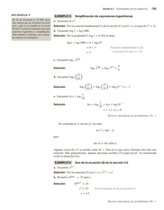 Sección 4.3 Propiedades de los logaritmos 195
EJEMPLO 5 Simplificación de expresiones logarítmicas
a. Encuentre ln e3x.
Solución: Por la ecuación fundamental (1) de la sección 4.2 con b = e, se tiene ln e3x = 3x.
b. Encuentre log 1 + log 1000.
Solución: Por la propiedad 5, log 1 = 0. Por lo tanto,
log 1 + log 1000 = 0 + log 103
= 0 + 3 Ecuación fundamental (1) de
= 3 la sección 4.2 con b = 10
c. Encuentre log 7
9
√
78.
Solución: log7
9
√
78 = log7 78/9
=
8
9
d. Encuentre log3
27
81
.
Solución: log3
27
81
= log3
33
34
= log3 (3−1
) = −1
e. Encuentre ln e + log
1
10
.
Solución: ln e + log
1
10
= ln e + log 10−1
= 1 + (−1) = 0
Ahora resuelva el problema 15 v
No confunda ln x2 con (ln x)2. Se tiene
ln x2 = ln(x ∙ x)
pero
(ln x)2 = (ln x)(ln x)
Algunas veces (ln x)2 se escribe como ln2 x. Ésta no es una nueva fórmula sino sólo una
notación. Más generalmente, algunas personas escriben f2(x) para (f(x))2. Se recomienda
evitar la notación f2(x).
EJEMPLO 6 Uso de la ecuación (2) de la sección 4.2
a. Encuentre eln x2
.
Solución: Por la ecuación (2) con b = e, eln x2
= x2
.
b. Resuelva 10log x
= 25 para x.
para x.
Solución: 10log x2
= 25
x2
= 25 Por la ecuación (2) de la sección 4.2
x = ±5
Ahora resuelva el problema 45 v
APLÍQUELO u
15. Si un terremoto es 10 000 veces
más intenso que un terremoto de nivel
cero, ¿cuál es su medida en la escala
Richter? Escriba la respuesta como una
expresión logarítmica y simplifíquela.
(Para obtener la fórmula, vea el recua-
dro anterior de Aplíquelo).
 