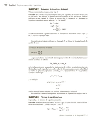 196 Capítulo 4 Funciones exponenciales y logarítmicas
EJEMPLO 7 Evaluación de logaritmos de base 5
Utilice una calculadora para encontrar log5 2.
Solución: Las calculadoras comunes tienen teclas para logaritmos de base 10 y base e, pero
no para base 5. Sin embargo, es posible convertir logaritmos de una base a otra. Ahora se
convertirá de base 5 a base 10. Primero, se hace x = log5 2. Entonces 5x = 2. Tomando los
logaritmos comunes de ambos lados de 5x = 2 se obtiene
log 5x
= log 2
x log 5 = log 2
x =
log 2
log 5
≈ 0.4307
Si se hubieran tomado logaritmos naturales de ambos lados, el resultado sería x = (ln 2)/
(ln 5) ≈ 0.4307, igual que antes.
v
Generalizando el método utilizado en el ejemplo 7, se obtiene la llamada fórmula de
cambio de base:
Fórmula de cambio de base
7. logb m =
loga m
loga b
Algunos estudiantes encuentran la fórmula para el cambio de base más fácil de recordar
cuando se expresa en la forma
(loga b)(logb m) = loga m
en la cual aparentemente se cancelan las dos instancias de b. Ahora se verá cómo probar esta
identidad, porque la capacidad para ver la verdad de dichos enunciados mejora la habilidad
de usarlos en aplicaciones prácticas. Como loga m = y precisamente si ay = m, esta tarea
equivale a mostrar que
a( loga b)( logb m)
= m
y se tiene que
a( loga b)( logb m)
= aloga b logb m
= blogb m
= m
usando una regla para exponentes y la ecuación fundamental (2) dos veces.
La fórmula de cambio de base permite la conversión de logaritmos de base a a base b.
EJEMPLO 8 Fórmula de cambio de base
Exprese log x en términos de logaritmos naturales.
Solución: Debe transformarse de base 10 a base e, por lo que se utiliza la fórmula de cam-
bio de base (propiedad 7) con b = 10, m = x y a = e.
log x = log10 x =
loge x
loge 10
=
ln x
ln 10
Ahora resuelva el problema 49 v
 
