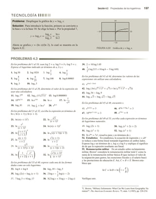 Sección 4.3 Propiedades de los logaritmos 197
En los problemas del 1 al 10, sean log 2 = a, log 3 = b y log 5 = c.
Exprese el logaritmo indicado en términos de a, b y c.
1. log 30 2. log 1024 3. log
2
3
4. log
5
2
5. log
8
3
6. log
6
25
7. log 100 8. log 0.00003
9. log2 3 10. log3 5
En los problemas del 11 al 20, determine el valor de la expresión sin
usar una calculadora.
11. log7 748
12. log11 (11 3
√
11)7
13. log 0.0000001
14. 10log 3.4
15. ln e5.01
16. ln e 17. ln
1
√
e
18. log3 81 19. log 1
10
+ ln e3 20. eln π
En los problemas del 21 al 32, escriba la expresión en términos de
ln x, ln (x + 1) y ln (x + 2).
21. ln (x(x + 1)2
) 22. ln
5
√
x
(x + 1)3
23. ln
x2
(x + 1)3
24. ln (x(x + 1))3
25. ln
x + 1
x + 2
4
26. ln
√
x(x + 1)(x + 2)
27. ln
x(x + 1)
x + 2
28. ln
x2
(x + 1)
x + 2
29. ln
√
x
(x + 1)2(x + 2)3
30. ln
x
(x + 1)(x + 2)
31. ln

 1
x + 2
5 x2
x + 1

 32. ln 4 x2(x + 2)3
(x + 1)5
En los problemas del 33 al 40, exprese cada una de las formas
dadas como un solo logaritmo.
33. log 6 + log 4 34. log3 10 − log3 5
35. log2 (2x) − log2 (x + 1) 36. 2 log x −
1
2
log (x − 2)
37. 7 log3 5 + 4 log3 17 38. 5(2 log x + 3 log y − 2 log z)
39. 2 + 10 log 1.05
40.
1
2
( log 215 + 8 log 6 − 3 log 169)
En los problemas del 41 al 44, determine los valores de las
expresiones sin utilizar una calculadora.
41. e4 ln 3−3 ln 4
42. log3 ( ln (
√
7 + e3 +
√
7) + ln (
√
7 + e3 −
√
7))
43. log6 54 − log6 9
44. log3
√
3 − log2
3
√
2 − log5
4
√
5
En los problemas del 45 al 48, encuentre x.
45. eln (2x)
= 5 46. 4log4 x+log4 2
= 3
47. 10log (x2
+2x)
= 3 48. e3 ln x
= 8
En los problemas del 49 al 53, escriba cada expresión en términos
de logaritmos naturales.
49. log2 (2x + 1) 50. log3 (x2
+ 2x + 2)
51. log3 (x2
+ 1) 52. log7 (x2
+ 1)
53. Si elnz = 7ey, resuelva para y en términos de z.
54. Estadística En estadística, la ecuación de regresión y = abx
se reduce a una forma lineal tomando logaritmos en ambos lados.
Exprese log y en términos de x, log a y log b y explique el significa-
do de que la expresión resultante sea lineal.
55. Remuneración militar En un estudio sobre reclutamiento
militar, Brown7 considera la remuneración militar total C como la
suma de la remuneración militar básica B (que incluye el valor de
la asignación para gastos, las exenciones fiscales y el salario base)
y las prestaciones de educación E. Así, C = B + E. Brown esta-
blece que
ln C = ln B + ln 1 +
E
B
Verifique esto.
T E C N O L O G Í A
PROBLEMAS 4.3
7C. Brown, “Military Enlistments: What Can We Learn from Geographic Va-
riation?”, The American Economic Review, 75, núm. 1 (1985), pp. 228-234.
Problema: Despliegue la gráfica de y = log2 x.
Solución: Para introducir la función, primero se convierte a
la base e o a la base 10. Se elige la base e. Por la propiedad 7,
y = log2 x =
loge x
loge 2
=
ln x
ln 2
Ahora se grafica y = (ln x)/(ln 2), lo cual se muestra en la
figura 4.22. FIGURA 4.22 Gráfica de y = log2 x.
 