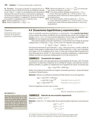 198 Capítulo 4 Funciones exponenciales y logarítmicas
56. Terremoto De acuerdo con Richter,8 la magnitud M de un te-
rremoto que ocurre a 100 km de cierto tipo de sismógrafo está dada
por M = log(A) + 3, donde A es la amplitud del trazo registrado (en
milímetros) por causa del terremoto. (a) Encuentre la magnitud de
un terremoto que registra una amplitud de trazo de 10 mm. (b) Si un
terremoto tiene amplitud A1 y magnitud M1, determine la magnitud
de un temblor con amplitud de 10A1 en términos de M1.
57. Muestre la gráfica de y = log4 x.
58. Muestre la gráfica de y = log4 (x + 2).
Objetivo
Desarrollar técnicas para la
resolución de ecuaciones
logarítmicas y exponenciales.
APLÍQUELO u
16. Greg escogió un número y lo mul-
tiplicó por una potencia de 32. Jean
inició con el mismo número y llegó al
mismo resultado cuando multiplicó por
4 elevando a un número nueve veces
menor que tres veces el exponente uti-
lizado por Greg. ¿Qué potencia de 32
utilizó Greg?
59. Muestre las gráficas de y = log x y y =
ln x
ln 10
en la misma pan-
talla. Parecen ser idénticas. ¿Por qué?
60. En la misma pantalla, despliegue las gráficas de y = ln x y
y = ln (4x). Parece que la gráfica de y = ln (4x) es la de y = ln x
recorrida hacia arriba. Determine de manera algebraica el valor de
este desplazamiento.
61. En la misma pantalla, exhiba las gráficas de y = ln (2x) y
y = ln (6x). Parece que la gráfica de y = ln (6x) es la de y = ln (2x)
recorrida hacia arriba. Determine algebraicamente el valor de este
desplazamiento.
4.4 Ecuaciones logarítmicas y exponenciales
Aquí se resolverán ecuaciones logarítmicas y exponenciales. Una ecuación logarítmica
es una ecuación que incluye al logaritmo de una expresión que contiene una incógnita. Por
ejemplo, 2 ln (x + 4) = 5 es una ecuación logarítmica. Por otro lado, una ecuación expo-
nencial tiene una incógnita que aparece en un exponente, como en 23x = 7.
Para resolver algunas ecuaciones logarítmicas, es conveniente usar el hecho de que para
cualquier base b, la función y = logb x es uno a uno. Por supuesto, esto significa que
si logb m = logb n, entonces m = n
Esto proviene del hecho de que la función y = logb x tiene una inversa y resulta evidente de
manera visual cuando se inspeccionan las dos formas posibles de y = logb x que se muestran
en la figura 4.19. En cualquiera de los casos, es claro que la función pasa la prueba de la
línea horizontal de la sección 2.5. Para resolver ecuaciones logarítmicas y exponenciales,
también son útiles las ecuaciones fundamentales (1) y (2) de la sección 4.2.
EJEMPLO 1 Composición de oxígeno
Un experimento sobre cierto tipo particular de animal pequeño fue llevado a cabo.9 En dicho
experimento se determinó el logaritmo de la cantidad de oxígeno consumido por hora por
distintos animales y se gráfico en comparación con el logaritmo de su peso. Se encontró que
log y = log 5.934 + 0.885 log x
donde y fue el número de microlitros de oxígeno consumidos por hora y x el peso del animal
(en gramos). Resuelva para y.
Solución: Primero se combinan los términos del lado derecho en un solo logaritmo:
log y = log 5.934 + 0.885 log x
= log 5.934 + log x0.885
Propiedad 3 de la sección 4.3
log y = log (5.934x0.885
) Propiedad 1 de la sección 4.3
Como los logaritmos son uno a uno, se tiene
y = 5.934x0.885
Ahora resuelva el problema 1 v
EJEMPLO 2 Solución de una ecuación exponencial
Determine x si (25)x+2 = 53x−4.
Solución: Como 25 = 52, ambos lados de la ecuación pueden expresarse como potencias
de 5:
(25)x+2
= 53x−4
(52
)x+2
= 53x−4
52x+4
= 53x−4
8C. F. Richter, Elementary Seismology (San Francisco: W. H. Freeman and Company, 1958).
9R. W. Poole, An Introduction to Quantitative Ecology (Nueva York: McGraw-Hill, 1974).
 