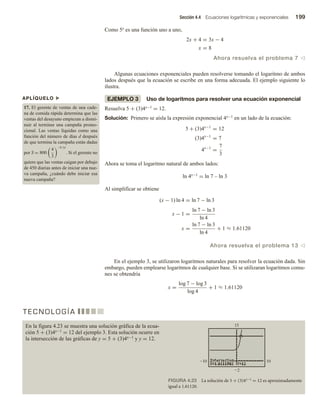 Sección 4.4 Ecuaciones logarítmicas y exponenciales 199
Como 5x es una función uno a uno,
2x + 4 = 3x − 4
x = 8
Ahora resuelva el problema 7 v
Algunas ecuaciones exponenciales pueden resolverse tomando el logaritmo de ambos
lados después que la ecuación se escribe en una forma adecuada. El ejemplo siguiente lo
ilustra.
EJEMPLO 3 Uso de logaritmos para resolver una ecuación exponencial
Resuelva 5 + (3)4x−1 = 12.
Solución: Primero se aísla la expresión exponencial 4x−1 en un lado de la ecuación:
5 + (3)4x−1
= 12
(3)4x−1
= 7
4x−1
=
7
3
Ahora se toma el logaritmo natural de ambos lados:
ln 4x−1 = ln 7 – ln 3
Al simplificar se obtiene
(x − 1) ln 4 = ln 7 − ln 3
x − 1 =
ln 7 − ln 3
ln 4
x =
ln 7 − ln 3
ln 4
+ 1 ≈ 1.61120
Ahora resuelva el problema 13 v
En el ejemplo 3, se utilizaron logaritmos naturales para resolver la ecuación dada. Sin
embargo, pueden emplearse logaritmos de cualquier base. Si se utilizaran logaritmos comu-
nes se obtendría
x =
log 7 − log 3
log 4
+ 1 ≈ 1.61120
APLÍQUELO u
17. El gerente de ventas de una cade-
na de comida rápida determina que las
ventas del desayuno empiezan a dismi-
nuir al terminar una campaña promo-
cional. Las ventas líquidas como una
función del número de días d después
de que termina la campaña están dadas
por S = 800
4
3
−0.1d
. Si el gerente no
quiere que las ventas caigan por debajo
de 450 diarias antes de iniciar una nue-
va campaña, ¿cuándo debe iniciar esa
nueva campaña?
T E C N O L O G Í A
En la figura 4.23 se muestra una solución gráfica de la ecua-
ción 5 + (3)4x−1 = 12 del ejemplo 3. Esta solución ocurre en
la intersección de las gráficas de y = 5 + (3)4x−1 y y = 12.
FIGURA 4.23 La solución de 5 + (3)4x−1 = 12 es aproximadamente
igual a 1.61120.
 