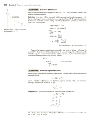 200 Capítulo 4 Funciones exponenciales y logarítmicas
EJEMPLO 4 Ecuación de demanda
La ecuación de demanda para un producto es p = 121−0.1q. Utilice logaritmos comunes para
expresar q en términos de p.
Solución: En la figura 4.24 se muestra la gráfica de esta ecuación de demanda para q ≥ 0.
Como es típico para una ecuación de demanda, la gráfica desciende de izquierda a derecha.
Es necesario resolver la ecuación para q. Tomando los logaritmos comunes de ambos lados
de p = 121−0.1q se obtiene
log p = log (121−0.1q
)
log p = (1 − 0.1q) log 12
log p
log 12
= 1 − 0.1q
0.1q = 1 −
log p
log 12
q = 10 1 −
log p
log 12
Ahora resuelva el problema 43 v
Para resolver algunas ecuaciones exponenciales que incluyen la base e o la base 10,
como 102x = 3, el proceso de tomar logaritmos de ambos lados puede combinarse con la
identidad logb br = r [ecuación fundamental (1) de la sección 4.2] para transformar la ecua-
ción en una forma logarítmica. En este caso se tiene
102x
= 3
2x = log 3 forma logarítmica
x =
log 3
2
≈ 0.2386
EJEMPLO 5 Relación depredador-presa
En un artículo que concierne a presas y depredadores, Holling10 hace referencia a una ecua-
ción de la forma
y = K(1 – e−ax)
donde x es la densidad de presas, y es el número de presas atacadas y K y a son constantes.
Verifique la afirmación de Holling de que
ln
K
K − y
= ax
Solución: Para encontrar ax, primero se resuelve la ecuación dada para e−ax:
y = K(1 − e−ax
)
y
K
= 1 − e−ax
e−ax
= 1 −
y
K
e−ax
=
K − y
K
FIGURA 4.24 Gráfica de la ecuación
de demanda p = 121−0.1q.
4 8
6
12
p
p  1210.1q
q
10C. S. Holling, “Some Characteristics of Simple Types of Predation and Parasitism”, The Canadian Entomolo-
gist, 91, núm. 7 (1959), pp. 385-398.
 