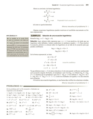 Sección 4.4 Ecuaciones logarítmicas y exponenciales 201
Ahora se convierte a la forma logarítmica:
ln
K − y
K
= −ax
− ln
K − y
K
= ax
ln
K
K − y
= ax Propiedad 4 de la sección 4.3
tal como se quería demostrar.
Ahora resuelva el problema 9 v
Algunas ecuaciones logarítmicas pueden resolverse al escribirlas nuevamente en for-
mas exponenciales.
EJEMPLO 6 Solución de una ecuación logarítmica
Resuelva log2 x = 5 − log2(x + 4).
Solución: Aquí, primero debe suponerse que x y x + 4 son positivos, de modo que sus
logaritmos estén definidos. Ambas condiciones se satisfacen cuando x  0. Para resolver
la ecuación, primero se colocan todos los logaritmos en un lado de la ecuación para que
puedan combinarse:
log2 x + log2 (x + 4) = 5
log2 [x(x + 4)] = 5
En la forma exponencial, se tiene
x(x + 4) = 25
x2
+ 4x = 32
x2
+ 4x − 32 = 0 ecuación cuadrática
(x − 4)(x + 8) = 0
x = 4 o x = −8
Ya que debemos tener x  0, la única solución es 4, tal como puede verificarse sustituyendo
en la ecuación original. De hecho, al reemplazar x por 4 en log2 x se obtiene log2 4 = log2
22 = 2, mientras que al reemplazar x por 4 en 5 – log2 (x + 4) se obtiene 5 – log2 (4 + 4) =
5 – log2 (8) = 5 – log2 23 = 5 – 3 = 2. Como los resultados son iguales, 4 es una solución
de la ecuación.
Al resolver una ecuación logarítmica, es una buena idea verificar las soluciones extrañas.
Ahora resuelva el problema 5 v
APLÍQUELO u
18. La medida en la escala Rich-
ter para un terremoto está dada por
R = log
I
I0
, donde I es la intensidad
del terremoto e I0 es la intensidad de un
terremoto de nivel cero. Un terremoto
que es 675 000 veces tan intenso como
un terremoto de nivel cero, tiene una
magnitud en la escala Richter que es 4
veces mayor que otro terremoto. ¿Cuál
es la intensidad de este otro terremoto?
En los problemas del 1 al 36, encuentre x. Redondee sus
respuestas a tres decimales.
1. log (5x + 1) = log (4x + 2) 2. log x − log 5 = log 7
3. log 7 − log (x − 1) = log 4 4. log2 x + 3 log2 2 = log2
2
x
5. ln (−x) = ln (x2
− 6) 6. ln (x + 3) + ln 4 = 2 ln x
7. e2x
· e5x
= e14
8. (e3x−2
)3
= e3
9. (81)4x
= 9
10. (27)2x+1
=
1
3
11. e5x
= 7 12. e4x
= 3
4
13. 2e5x+2
= 17 14. 5e2x−1
− 2 = 23 15. 104/x
= 6
16. 2(10)0.3x
7
= 5 17.
5
102x
= 7
18. 2(10)x
+ (10)x+1
= 4 19. 2x
= 5
20. 72x+3
= 9 21. 57x+5
= 2
22. 4x/2
= 20 23. 2−2x/3
=
4
5
24. 5(3x
− 6) = 10 25. (4)53−x
− 7 = 2
26.
5
2x
= 11 27. log (x − 3) = 3
28. log2 (x + 1) = 4 29. log4 (9x − 4) = 2
30. log4 (2x + 4) − 3 = log4 3 31. ln (x − 2) + ln (2x + 1) = 5
32. log (x − 3) + log (x − 5) = 1
33. log2 (5x + 1) = 4 − log2 (3x − 2)
34. log (x + 2)2
= 2, donde x  0
35. log2
2
x
= 3 + log2 x 36. log (x+5) = log (3x+2)+1
PROBLEMAS 4.4
 