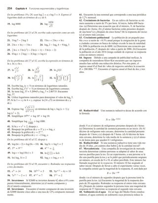 204 Capítulo 4 Funciones exponenciales y logarítmicas
En los problemas 19 y 20, sean log 2 = a y log 3 = b. Exprese el
logaritmo dado en términos de a y de b.
19. log 8000 20. log
1024
5
√
3
En los problemas del 21 al 26, escriba cada expresión como un solo
logaritmo.
21. 3 log 7 − 2 log 5 22. 5 ln x + 2 ln y + ln z
23. 2 ln x + ln y − 3 ln z 24. log6 2 − log6 4 − 9 log6 3
25. 1
3
ln x + 3 ln (x2
) − 2 ln (x − 1) − 3 ln (x − 2)
26. 4 log x + 2 log y − 3( log z + log w)
En los problemas del 27 al 32, escriba la expresión en términos de
ln x, ln y y ln z.
27. ln
x3
y2
z−5
28. ln
√
x
(yz)2
29. ln 3
√
xyz
30. ln
x4
y3
z2
5
31. ln
1
x
y
z
32. ln
x
y
2
x
z
3
33. Escriba log3 (x + 5) en términos de logaritmos naturales.
34. Escriba log2 (7x3 + 5) en términos de logaritmos comunes.
35. Se tiene log2 37 ≈ 5.20945 y log2 7 ≈ 2.80735. Encuentre
log7 37.
36. Utilice logaritmos naturales para determinar el valor de log4 5.
37. Si ln 3 = x y ln 4 = y, exprese ln (16
√
3) en términos de x y
de y.
38. Exprese log
x2 3
√
x + 1
5
√
x2 + 2
en términos de log x, log (x + 1) y
log (x2 + 2).
39. Simplifique 10log x + log 10x + log 10.
40. Simplifique log
1
1000
+ log 1000.
41. Si ln y = x2 + 2, despeje y.
42. Bosqueje las gráficas de y = 3x y y = log3 x.
43. Bosqueje la gráfica de y = 2x+3.
44. Bosqueje la gráfica de y = −2 log2 x.
En los problemas del 45 al 52, despeje x.
45. log (6x −2) = log (8x−10) 46. log 3x + log 3 = 2
47. 34x
= 9x+1
48. 43−x
= 1
16
49. log x + log (10x) = 3 50. ln x−5
x−1
= ln 6
51. ln ( logx 3) = 2 52. log2 x + log4 x = 3
En los problemas del 53 al 58, encuentre x. Redondee sus respuestas
a tres decimales.
53. e3x
= 14 54. 103x/2
= 5 55. 5(ex+2
− 6) = 10
56. 7e3x−1
− 2 = 1 57. 4x+3
= 7 58. 35/x
= 2
59. Inversiones Si $2600 se invierten durante 61
2 años a 6% com-
puesto trimestralmente, determine (a) el monto compuesto y
(b) el interés compuesto.
60. Inversiones Encuentre el monto compuesto de una inversión
de $2000 durante cinco años a una tasa de 12% compuesto mensual-
mente.
61. Encuentre la tasa nominal que corresponde a una tasa periódica
de 11
6
% mensual.
62. Crecimiento de bacterias En un cultivo de bacterias su nú-
mero aumenta a razón de 5% por hora. Al inicio, había 600 bacte-
rias. (a) Determine una ecuación que dé el número, N, de bacterias
después de t horas. (b) ¿Cuántas bacterias están presentes después
de una hora? (c) ¿Después de cinco horas? Dé la respuesta del inciso
(c) al entero más cercano.
63. Crecimiento poblacional La población de un pequeño pue-
blo crece a razón de −0.5% anual porque la emigración de la gente
a ciudades cercanas en busca de trabajo excede la tasa de natalidad.
En 2006 la población era de 6000. (a) Determine una ecuación que
dé la población, P, después de t años a partir de 2006. (b) Encuentre
la población en el año 2016 (tenga cuidado de expresar su respuesta
como un número entero).
64. Ingreso Debido a una campaña de publicidad ineficaz, la
compañía de rasuradoras Kleer-Kut encuentra que sus ingresos
anuales han sufrido una reducción drástica. Por otra parte, el
ingreso anual R al final de t años de negocios satisface la ecuación
R = 200 000e−0.2t. Encuentre el ingreso anual al final de dos y tres
años.
65. Radiactividad Una sustancia radiactiva decae de acuerdo con
la fórmula
N = 10e−0.41t
donde N es el número de miligramos presentes después de t horas:
(a) Determine la cantidad de sustancia presente en un inicio. (b) Al
décimo de miligramo más cercano, determine la cantidad presente
después de 1 hora y (c) después de 5 horas. (d) Al décimo de hora
más cercana, determine la vida media de la sustancia y (e) el núme-
ro de horas para que queden 0.1 miligramos.
66. Radiactividad Si una sustancia radiactiva tiene una vida me-
dia de 10 días, ¿en cuántos días habrá 1
8 de la cantidad inicial?
67. Mercadotecnia Una compañía de investigación de mercado
necesita determinar cuántas personas se adaptan al sabor de unas
nuevas pastillas para la tos. En un experimento, a una persona se le
dio una pastilla para la tos y se le pidió que periódicamente asignara
un número, en escala de 0 a 10, al sabor percibido. Este número fue
llamado magnitud de la respuesta. El número 10 fue asignado al
sabor inicial. Después de llevar a cabo el experimento varias veces,
la compañía estimó que la magnitud de la respuesta, R, está dada por
R = 10e−t/40
donde t es el número de segundos después que la persona tomó la
pastilla para la tos. (a) Encuentre la magnitud de la respuesta des-
pués de 20 segundos. Redondee su respuesta al entero más cercano.
(b) ¿Después de cuántos segundos la persona tiene una magnitud de
respuesta de 5? Aproxime su respuesta al segundo más cercano.
68. Sedimento en el agua En un lago del Medio Oeste estadou-
nidense, el agua contiene un sedimento cuya presencia reduce la
 