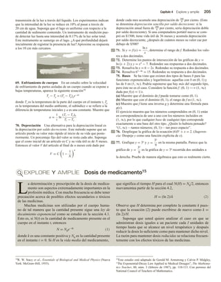 Capítulo 4 Explore y amplíe 205
transmisión de la luz a través del líquido. Los experimentos indican
que la intensidad de la luz se reduce en 10% al pasar a través de
20 cm de agua. Suponga que el lago es uniforme con respecto a la
cantidad de sedimento contenido. Un instrumento de medición pue-
de detectar luz hasta una intensidad de 0.17% de la luz solar total.
Este instrumento se sumerge en el lago. ¿A qué profundidad dejará
inicialmente de registrar la presencia de luz? Aproxime su respuesta
a los 10 cm más cercanos.
69. Enfriamiento de cuerpos En un estudio sobre la velocidad
de enfriamiento de partes aisladas de un cuerpo cuando se expone a
bajas temperaturas, aparece la siguiente ecuación14
Tt − Te = (Tt − Te)oe−at
donde Tt es la temperatura de la parte del cuerpo en el instante t, Te
es la temperatura del medio ambiente, el subíndice o se refiere a la
diferencia de temperaturas iniciales y a es una constante. Muestre que
a =
1
t
ln
(Tt − Te)o
Tt − Te
70. Depreciación Una alternativa para la depreciación lineal es
la depreciación por saldo decreciente. Este método supone que un
artículo pierde su valor más rápido al inicio de su vida que poste-
riormente. Un porcentaje fijo del valor se resta cada año. Suponga
que el costo inicial de un artículo es C y su vida útil es de N meses.
Entonces el valor V del artículo al final de n meses está dado por
V = C 1 −
1
N
n
donde cada mes acumula una depreciación de 100
N por ciento. (Esto
se denomina depreciación sencilla por saldo decreciente: si la
depreciación anual fuera de 200
N por ciento, sería depreciación doble
por saldo decreciente). Si una computadora portátil nueva se com-
pró en $1500, tiene vida útil de 36 meses y acumula depreciación
por saldo decreciente, ¿después de cuántos meses su valor cae por
debajo de $500?
71. Si y = f (x) =
ln x
x
, determine el rango de f. Redondee los valo-
res a dos decimales.
72. Determine los puntos de intersección de las gráficas de y =
ln (x + 2) y y = x2 − 7. Redondee sus respuestas a dos decimales.
73. Resuelva ln x = 6 − 2x. Redondee su respuesta a dos decimales.
74. Resuelva 63−4x = 15. Redondee su respuesta a dos decimales.
75. Bases Se ha visto que existen dos tipos de bases b para las
funciones exponenciales y logarítmicas: aquellas con b en (0, 1) y
las de b en (1, ∞). Podría suponerse que hay más del segundo tipo,
pero éste no es el caso. Considere la función f: (0, 1) −→(1, ∞)
dada por f(x) = 1/x.
(a) Muestre que el dominio de f puede tomarse como (0, 1).
(b) Muestre que con el dominio (0, 1), el rango de f es (1, ∞).
(c) Muestre que f tiene una inversa g y determine una fórmula para
g(x).
El ejercicio muestra que los números comprendidos en (0, 1) están
en correspondencia de uno a uno con los números incluidos en
(1, ∞), por lo que cualquier base de cualquier tipo corresponde
exactamente a una base del otro tipo. ¿Quién lo hubiera pensado?
“(1, ∞) —tantos números; (0, 1)— tan poco espacio”.
76. Despliegue la gráfica de la ecuación (6)5y + x = 2. (Sugeren-
cia: Despeje y como una función explícita de x).
77. Grafique y = 3x y y =
3x
9
en la misma pantalla. Parece que la
gráfica de y =
3x
9
es la gráfica de y = 3x recorrida dos unidades a
la derecha. Pruebe de manera algebraica que esto es realmente cierto.
EXPLORE Y AMPLÍE Dosis de medicamento15
14R. W. Stacy et al., Essentials of Biological and Medical Physics (Nueva
York: McGraw-Hill, 1955).
15Este estudio está adaptado de Gerald M. Armstrong y Calvin P. Midgley,
“The Exponential-Decay Law Applied to Medical Dosages”, The Mathema-
tics Teacher, 80, núm. 3 (febrero de 1987), pp. 110-113. Con permiso del
National Council of Teachers of Mathematics.
L
a determinación y prescripción de la dosis de medica-
mento son aspectos extremadamente importantes en la
profesión médica. Con mucha frecuencia se debe tener
precaución acerca de posibles efectos secundarios o tóxicos
de las medicinas.
Muchas medicinas son utilizadas por el cuerpo huma-
no de tal manera que la cantidad presente sigue una ley de
decaimiento exponencial como se estudió en la sección 4.1.
Esto es, si N(t) es la cantidad de medicamento presente en el
cuerpo en el instante t, entonces
N = N0e−kt (1)
donde k es una constante positiva y N0 es la cantidad presente
en el instante t = 0. Si H es la vida media del medicamento,
que significa el tiempo H para el cual N(H) = N0/2, entonces
nuevamentea partir de la sección 4.2,
H = (ln 2)/k (2)
Observe que H determina por completo la constante k pues-
to que la ecuación (2) puede escribirse de nuevo como k =
(ln 2)/H.
Suponga que usted quiere analizar el caso en que se
administran dosis iguales a un paciente cada I unidades de
tiempo hasta que se alcance un nivel terapéutico y después
reducir la dosis lo suficiente como para mantener dicho nivel.
La razón para mantener dosis reducidas se relaciona frecuen-
temente con los efectos tóxicos de las medicinas.
 