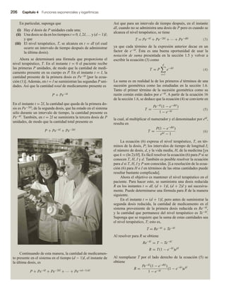 206 Capítulo 4 Funciones exponenciales y logarítmicas
En particular, suponga que
(i) Hay d dosis de P unidades cada una;
(ii) Una dosis se da en los tiempos t = 0, I, 2I, … y (d − 1)I;
y que
(iii) El nivel terapéutico, T, se alcanza en t = dI (el cual
ocurre un intervalo de tiempo después de administrar
la última dosis).
Ahora se determinará una fórmula que proporciona el
nivel terapéutico, T. En el instante t = 0 el paciente recibe
las primeras P unidades, de modo que la cantidad de medi-
camento presente en su cuerpo es P. En el instante t = I, la
cantidad presente de la primera dosis es Pe−kI [por la ecua-
ción (1)]. Además, en t = I se suministran las segundas P uni-
dades. Así que la cantidad total de medicamento presente es
P + Pe−kI
En el instante t = 2I, la cantidad que queda de la primera do-
sis es Pe−2kI; de la segunda dosis, que ha estado en el sistema
sólo durante un intervalo de tiempo, la cantidad presente es
Pe−kI. También, en t = 2I se suministra la tercera dosis de P
unidades, de modo que la cantidad total presente es
P + Pe−kI + Pe−2kI
Continuando de esta manera, la cantidad de medicamen-
to presente en el sistema en el tiempo (d − 1)I, el instante de
la última dosis, es
P + Pe−kI + Pe−2kI + … + Pe−(d−1)∙kl
Así que para un intervalo de tiempo después, en el instante
dI, cuando no se administra una dosis de P pero es cuando se
alcanza el nivel terapéutico, se tiene
T = Pe−kI + Pe−2kI + ∙∙∙ + Pe−dkl (3)
ya que cada término de la expresión anterior decae en un
factor de e−kI. Ésta es una buena oportunidad de usar la
notación de suma presentada en la sección 1.5 y volver a
escribir la ecuación (3) como

T = P
d
i=1
e−ikI

(4)
La suma es en realidad la de los primeros d términos de una
sucesión geométrica como las estudiadas en la sección 1.6.
Tanto el primer término de la sucesión geométrica como su
razón común están dados por e−kI. A partir de la ecuación 16
de la sección 1.6, se deduce que la ecuación (4) se convierte en

T =
Pe−kI
(1 − e−dkI
)
1 − e−kI

(5)
la cual, al multiplicar el numerador y el denominador por ekI,
resulta en
T =
P(1 − e−dkI
)
ekI − 1 
(6)
La ecuación (6) expresa el nivel terapéutico, T, en tér-
minos de la dosis, P; los intervalos de tiempo de longitud I;
el número de dosis, d, y la vida media, H, de la medicina [ya
que k = (ln 2)/H]. Es fácil resolver la ecuación (6) para P si se
conocen T, H, I y d. También es posible resolver la ecuación
para d si T, H, I y P son conocidas. [La resolución de la ecua-
ción (6) para H o I en términos de las otras cantidades puede
resultar bastante complicada].
Ahora el objetivo es mantener el nivel terapéutico en el
paciente. Para hacer esto, se suministra una dosis reducida
R en los instantes t = dI, (d + 1)I, (d + 2)I y así sucesiva-
mente. Puede determinarse una fórmula para R de la manera
siguiente.
En el instante t = (d + 1)I, pero antes de suministrar la
segunda dosis reducida, la cantidad de medicamento en el
sistema proveniente de la primera dosis reducida es Re−kI,
y la cantidad que permanece del nivel terapéutico es Te−kI.
Suponga que se requiere que la suma de estas cantidades sea
el nivel terapéutico, T; esto es,
T = Re−kI + Te−kI
Al resolver para R se obtiene
Re−kI
= T − Te−kI
R = T(1 − e−kI
)ekI
Al reemplazar T por el lado derecho de la ecuación (5) se
obtiene
R =
Pe−kI
(1 − e−dkI
)
1 − e−kI
(1 − e−kI
)ekI
 