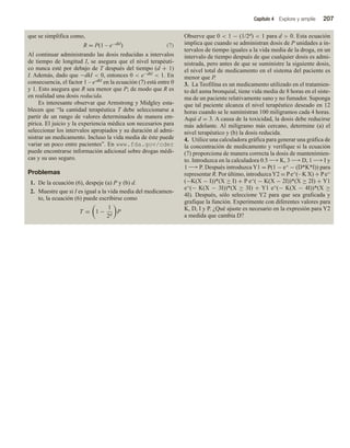 Capítulo 4 Explore y amplíe 207
que se simplifica como,
R = P(1 – e−dkI) (7)
Al continuar administrando las dosis reducidas a intervalos
de tiempo de longitud I, se asegura que el nivel terapéuti-
co nunca esté por debajo de T después del tiempo (d + 1)
I. Además, dado que −dkI  0, entonces 0  e−dkI  1. En
consecuencia, el factor 1 – e-dkI en la ecuación (7) está entre 0
y 1. Esto asegura que R sea menor que P; de modo que R es
en realidad una dosis reducida.
Es interesante observar que Armstrong y Midgley esta-
blecen que “la cantidad terapéutica T debe seleccionarse a
partir de un rango de valores determinados de manera em-
pírica. El juicio y la experiencia médica son necesarios para
seleccionar los intervalos apropiados y su duración al admi-
nistrar un medicamento. Incluso la vida media de éste puede
variar un poco entre pacientes”. En www.fda.gov/cder
puede encontrarse información adicional sobre drogas médi-
cas y su uso seguro.
Problemas
1. De la ecuación (6), despeje (a) P y (b) d.
2. Muestre que si I es igual a la vida media del medicamen-
to, la ecuación (6) puede escribirse como
T = 1 −
1
2d
P
Observe que 0  1 − (1/2d)  1 para d  0. Esta ecuación
implica que cuando se administran dosis de P unidades a in-
tervalos de tiempo iguales a la vida media de la droga, en un
intervalo de tiempo después de que cualquier dosis es admi-
nistrada, pero antes de que se suministre la siguiente dosis,
el nivel total de medicamento en el sistema del paciente es
menor que P.
3. La Teofilina es un medicamento utilizado en el tratamien-
to del asma bronquial, tiene vida media de 8 horas en el siste-
ma de un paciente relativamente sano y no fumador. Suponga
que tal paciente alcanza el nivel terapéutico deseado en 12
horas cuando se le suministran 100 miligramos cada 4 horas.
Aquí d = 3. A causa de la toxicidad, la dosis debe reducirse
más adelante. Al miligramo más cercano, determine (a) el
nivel terapéutico y (b) la dosis reducida.
4. Utilice una calculadora gráfica para generar una gráfica de
la concentración de medicamento y verifique si la ecuación
(7) proporciona de manera correcta la dosis de mantenimien-
to. Introduzca en la calculadora 0.5 −→K, 3 −→D, 1 −→I y
1 −→P. Después introduzca Y1 = P(1 − e^ − (D*K*I)) para
representar R. Por último, introduzcaY2 = Pe^(– K X) + Pe^
(−K(X − I))*(X ≥ I) + P e^( − K(X − 2I))*(X ≥ 2I) + Y1
e^(− K(X − 3I))*(X ≥ 3I) + Y1 e^(− K(X − 4I))*(X ≥
4I). Después, sólo seleccione Y2 para que sea graficada y
grafique la función. Experimente con diferentes valores para
K, D, I y P. ¿Qué ajuste es necesario en la expresión para Y2
a medida que cambia D?
 
