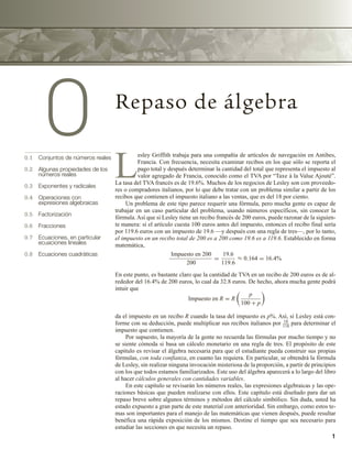 1
0 Repaso de álgebra
0.1 Conjuntos de números reales
0.2 Algunas propiedades de los
números reales
0.3 Exponentes y radicales
0.4 Operaciones con
expresiones algebraicas
0.5 Factorización
0.6 Fracciones
0.7 Ecuaciones, en particular
ecuaciones lineales
0.8 Ecuaciones cuadráticas
L
esley Griffith trabaja para una compañía de artículos de navegación en Antibes,
Francia. Con frecuencia, necesita examinar recibos en los que sólo se reporta el
pago total y después determinar la cantidad del total que representa el impuesto al
valor agregado de Francia, conocido como el TVA por “Taxe à la Value Ajouté”.
La tasa del TVA francés es de 19.6%. Muchos de los negocios de Lesley son con proveedo-
res o compradores italianos, por lo que debe tratar con un problema similar a partir de los
recibos que contienen el impuesto italiano a las ventas, que es del 18 por ciento.
Un problema de este tipo parece requerir una fórmula, pero mucha gente es capaz de
trabajar en un caso particular del problema, usando números específicos, sin conocer la
fórmula. Así que si Lesley tiene un recibo francés de 200 euros, puede razonar de la siguien-
te manera: si el artículo cuesta 100 euros antes del impuesto, entonces el recibo final sería
por 119.6 euros con un impuesto de 19.6 —y después con una regla de tres—, por lo tanto,
el impuesto en un recibo total de 200 es a 200 como 19.6 es a 119.6. Establecido en forma
matemática,
Impuesto en 200
200
=
19.6
119.6
≈ 0.164 = 16.4%
En este punto, es bastante claro que la cantidad de TVA en un recibo de 200 euros es de al-
rededor del 16.4% de 200 euros, lo cual da 32.8 euros. De hecho, ahora mucha gente podrá
intuir que
Impuesto en R = R
p
100 + p
da el impuesto en un recibo R cuando la tasa del impuesto es p%. Así, si Lesley está con-
forme con su deducción, puede multiplicar sus recibos italianos por 18
118
para determinar el
impuesto que contienen.
Por supuesto, la mayoría de la gente no recuerda las fórmulas por mucho tiempo y no
se siente cómoda si basa un cálculo monetario en una regla de tres. El propósito de este
capítulo es revisar el álgebra necesaria para que el estudiante pueda construir sus propias
fórmulas, con toda confianza, en cuanto las requiera. En particular, se obtendrá la fórmula
de Lesley, sin realizar ninguna invocación misteriosa de la proporción, a partir de principios
con los que todos estamos familiarizados. Este uso del álgebra aparecerá a lo largo del libro
al hacer cálculos generales con cantidades variables.
En este capítulo se revisarán los números reales, las expresiones algebraicas y las ope-
raciones básicas que pueden realizarse con ellos. Este capítulo está diseñado para dar un
repaso breve sobre algunos términos y métodos del cálculo simbólico. Sin duda, usted ha
estado expuesto a gran parte de este material con anterioridad. Sin embargo, como estos te-
mas son importantes para el manejo de las matemáticas que vienen después, puede resultar
benéfica una rápida exposición de los mismos. Destine el tiempo que sea necesario para
estudiar las secciones en que necesita un repaso.
 