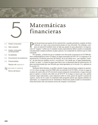 208
5 Matemáticas
financieras
5.1 Interés compuesto
5.2 Valor presente
5.3 Interés compuesto
continuamente
5.4 Anualidades
5.5 Amortización de préstamos
5.6 Perpetuidades
Repaso del capítulo 5
EXPLORE Y AMPLÍE
Bonos del tesoro
P
ara las personas que gustan de los automóviles y pueden permitirse comprar un buen
vehículo, un viaje a una concesionaria puede ser muy divertido. Sin embargo, com-
prar un automóvil también tiene un lado que puede ser poco placentero: la negocia-
ción. El “regateo” verbal con el vendedor resulta especialmente difícil cuando el comprador
está planeando comprar mediante un plan a plazos y no comprende los números que se están
cotizando.
Por ejemplo, ¿el hecho de que el vendedor esté ofreciendo el automóvil en $12 800 (dó-
lares estadounidenses) cómo se traduce en pagos mensuales de $281.54? La respuesta es la
amortización. El término proviene del francés, de la raíz latina mort-, que significa “muer-
te”; de ésta derivan también mortal y mortificado. Una deuda que se paga gradualmente,
al final “se mata” y el plan de pagos para hacer esto se denomina plan de amortización. El
plan está determinado por una fórmula que usted aprenderá en la sección 5.4 y aplicará en
la sección 5.5.
Mediante dicha fórmula, es posible calcular el pago mensual para comprar un automó-
vil. Si se hace un pago inicial de $900 sobre un automóvil de $12 800 y el resto se paga en
un plazo de cuatro años al 4.8% de interés anual compuesto mensualmente, el pago mensual
para el capital y el interés sólo debe ser de $272.97. Si el pago es mayor que esto, podría
contener cargos adicionales, como impuestos sobre la venta, gastos de registro o primas de
seguros, acerca de los cuales el comprador debe preguntar puesto que algunos podrían ser
opcionales. La comprensión de las matemáticas financieras puede ayudar al consumidor a
tomar decisiones más convenientes acerca de compras e inversiones.
 