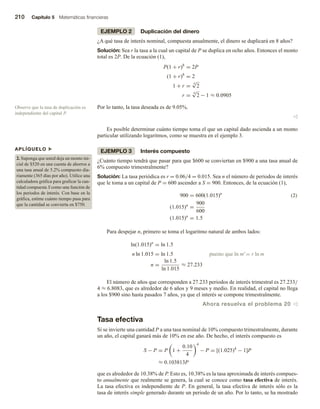 210 Capítulo 5 Matemáticas financieras
EJEMPLO 2 Duplicación del dinero
¿A qué tasa de interés nominal, compuesta anualmente, el dinero se duplicará en 8 años?
Solución: Sea r la tasa a la cual un capital de P se duplica en ocho años. Entonces el monto
total es 2P. De la ecuación (1),
P(1 + r)8
= 2P
(1 + r)8
= 2
1 + r =
8
√
2
r =
8
√
2 − 1 ≈ 0.0905
Por lo tanto, la tasa deseada es de 9.05%.
v
Es posible determinar cuánto tiempo toma el que un capital dado ascienda a un monto
particular utilizando logaritmos, como se muestra en el ejemplo 3.
EJEMPLO 3 Interés compuesto
¿Cuánto tiempo tendrá que pasar para que $600 se conviertan en $900 a una tasa anual de
6% compuesto trimestralmente?
Solución: La tasa periódica es r = 0.06/4 = 0.015. Sea n el número de periodos de interés
que le toma a un capital de P = 600 ascender a S = 900. Entonces, de la ecuación (1),
900 = 600(1.015)n
(1.015)n
=
900
600
(1.015)n
= 1.5
(2)
Para despejar n, primero se toma el logaritmo natural de ambos lados:
ln(1.015)n
= ln 1.5
n ln 1.015 = ln 1.5 puesto que ln mr
= r ln m
n =
ln 1.5
ln 1.015
≈ 27.233
El número de años que corresponden a 27.233 periodos de interés trimestral es 27.233/
4 ≈ 6.8083, que es alrededor de 6 años y 9 meses y medio. En realidad, el capital no llega
a los $900 sino hasta pasados 7 años, ya que el interés se compone trimestralmente.
Ahora resuelva el problema 20 v
Tasa efectiva
Si se invierte una cantidad P a una tasa nominal de 10% compuesto trimestralmente, durante
un año, el capital ganará más de 10% en ese año. De hecho, el interés compuesto es
S − P = P 1 +
0.10
4
4
− P = [(1.025)4
− 1]P
≈ 0.103813P
que es alrededor de 10.38% de P. Esto es, 10.38% es la tasa aproximada de interés compues-
to anualmente que realmente se genera, la cual se conoce como tasa efectiva de interés.
La tasa efectiva es independiente de P. En general, la tasa efectiva de interés sólo es la
tasa de interés simple generado durante un periodo de un año. Por lo tanto, se ha mostrado
Observe que la tasa de duplicación es
independiente del capital P.
APLÍQUELO u
2. Suponga que usted deja un monto ini-
cial de $520 en una cuenta de ahorros a
una tasa anual de 5.2% compuesto dia-
riamente (365 días por año). Utilice una
calculadora gráfica para graficar la can-
tidad compuesta S como una función de
los periodos de interés. Con base en la
gráfica, estime cuánto tiempo pasa para
que la cantidad se convierta en $750.
 