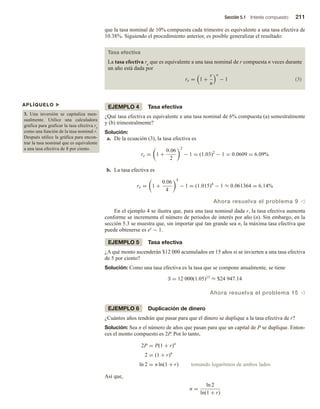 Sección 5.1 Interés compuesto 211
que la tasa nominal de 10% compuesta cada trimestre es equivalente a una tasa efectiva de
10.38%. Siguiendo el procedimiento anterior, es posible generalizar el resultado:
Tasa efectiva
La tasa efectiva re que es equivalente a una tasa nominal de r compuesta n veces durante
un año está dada por
re = 1 +
r
n
n
− 1 (3)
EJEMPLO 4 Tasa efectiva
¿Qué tasa efectiva es equivalente a una tasa nominal de 6% compuesta (a) semestralmente
y (b) trimestralmente?
Solución:
a. De la ecuación (3), la tasa efectiva es
re = 1 +
0.06
2
2
− 1 = (1.03)2
− 1 = 0.0609 = 6.09%
b. La tasa efectiva es
re = 1 +
0.06
4
4
− 1 = (1.015)4
− 1 ≈ 0.061364 = 6.14%
Ahora resuelva el problema 9 v
En el ejemplo 4 se ilustra que, para una tasa nominal dada r, la tasa efectiva aumenta
conforme se incrementa el número de periodos de interés por año (n). Sin embargo, en la
sección 5.3 se muestra que, sin importar qué tan grande sea n, la máxima tasa efectiva que
puede obtenerse es er − 1.
EJEMPLO 5 Tasa efectiva
¿A qué monto ascenderán $12 000 acumulados en 15 años si se invierten a una tasa efectiva
de 5 por ciento?
Solución: Como una tasa efectiva es la tasa que se compone anualmente, se tiene
S = 12 000(1.05)15 ≈ $24 947.14
Ahora resuelva el problema 15 v
EJEMPLO 6 Duplicación de dinero
¿Cuántos años tendrán que pasar para que el dinero se duplique a la tasa efectiva de r?
Solución: Sea n el número de años que pasan para que un capital de P se duplique. Enton-
ces el monto compuesto es 2P. Por lo tanto,
2P = P(1 + r)n
2 = (1 + r)n
ln 2 = n ln(1 + r) tomando logaritmos de ambos lados
Así que,
n =
ln 2
ln(1 + r)
APLÍQUELO u
3. Una inversión se capitaliza men-
sualmente. Utilice una calculadora
gráfica para graficar la tasa efectiva re
como una función de la tasa nominal r.
Después utilice la gráfica para encon-
trar la tasa nominal que es equivalente
a una tasa efectiva de 8 por ciento.
 
