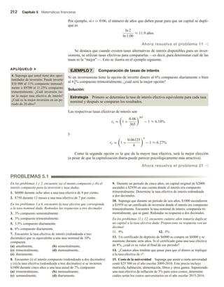 212 Capítulo 5 Matemáticas financieras
Por ejemplo, si r = 0.06, el número de años que deben pasar para que un capital se dupli-
que es
ln 2
ln 1.06
≈ 11.9 años
Ahora resuelva el problema 11 v
Se destaca que cuando existen tasas alternativas de interés disponibles para un inver-
sionista, se utilizan tasas efectivas para compararlas —es decir, para determinar cuál de las
tasas es la “mejor”—. Esto se ilustra en el ejemplo siguiente.
EJEMPLO 7 Comparación de tasas de interés
Si un inversionista tiene la opción de invertir dinero al 6% compuesto diariamente o bien
al 61
8% compuesto trimestralmente, ¿cuál será la mejor opción?
Solución:
Estrategia Primero se determina la tasa de interés efectiva equivalente para cada tasa
nominal y después se comparan los resultados.
Las respectivas tasas efectivas de interés son
re = 1 +
0.06
365
365
− 1 ≈ 6.18%
y
re = 1 +
0.06125
4
4
− 1 ≈ 6.27%
Como la segunda opción es la que da la mayor tasa efectiva, será la mejor elección
(a pesar de que la capitalización diaria puede parecer psicológicamente más atractiva).
Ahora resuelva el problema 21 v
APLÍQUELO u
4. Suponga que usted tiene dos opor-
tunidades de inversión. Puede invertir
$10 000 al 11% compuesto mensual-
mente o $9700 al 11.25% compuesto
trimestralmente. ¿Cuál inversión tie-
ne la mejor tasa efectiva de interés?
¿Cuál es la mejor inversión en un pe-
riodo de 20 años?
PROBLEMAS 5.1
En los problemas 1 y 2, encuentre (a) el monto compuesto y (b) el
interés compuesto para la inversión y tasa dadas.
1. $6000 durante ocho años a una tasa efectiva de 8 por ciento.
2. $750 durante 12 meses a una tasa efectiva de 7 por ciento.
En los problemas 3 a 6, encuentre la tasa efectiva que corresponda
a la tasa nominal dada. Redondee las respuestas a tres decimales.
3. 3% compuesto semestralmente.
4. 5% compuesto trimestralmente.
5. 3.5% compuesto diariamente.
6. 6% compuesto diariamente.
7. Encuentre la tasa efectiva de interés (redondeada a tres
decimales) que es equivalente a una tasa nominal de 10%
compuesta
(a) anualmente, (b) semestralmente,
(c) trimestralmente, (d) mensualmente,
(e) diariamente.
8. Encuentre (i) el interés compuesto (redondeado a dos decimales)
y (ii) la tasa efectiva (redondeada a tres decimales) si se invierten
$1000 durante cinco años a una tasa anual de 7% compuesto
(a) trimestralmente, (b) mensualmente,
(c) semanalmente, (d) diariamente.
9. Durante un periodo de cinco años, un capital original de $2000
ascendió a $2950 en una cuenta donde el interés era compuesto
trimestralmente. Determine la tasa efectiva de interés redondeada
a dos decimales.
10. Suponga que durante un periodo de seis años, $1000 ascendieron
a $1959 en un certificado de inversión donde el interés era compuesto
trimestralmente. Encuentre la tasa nominal de interés, compuesta tri-
mestralmente, que se ganó. Redondee su respuesta a dos decimales.
En los problemas 11 y 12, encuentre cuántos años tomaría duplicar
un capital a la tasa efectiva dada. Proporcione su respuesta con un
decimal.
11. 9% 12. 5%
13. Un certificado de depósito de $6000 se compra en $6000 y se
mantiene durante siete años. Si el certificado gana una tasa efectiva
de 8%, ¿cuál es su valor al final de ese periodo?
14. ¿Cuántos años tendrán que pasar para que el dinero se triplique
a la tasa efectiva de r?
15. Costo de la universidad Suponga que asistir a cierta universidad
costó $25 500 en el año escolar 2009-2010. Este precio incluye
matrícula, habitación, alimentación, libros y otros gastos. Suponiendo
una tasa efectiva de inflación de 3% para estos costos, determine
cuáles serán los costos universitarios en el año escolar 2015-2016.
 