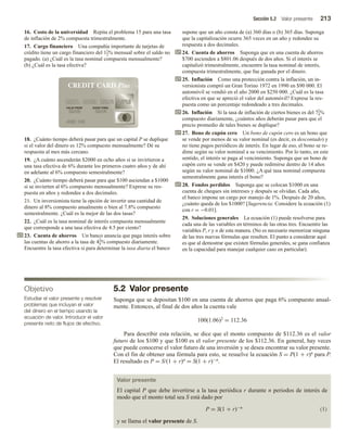 Sección 5.2 Valor presente 213
16. Costo de la universidad Repita el problema 15 para una tasa
de inflación de 2% compuesta trimestralmente.
17. Cargo financiero Una compañía importante de tarjetas de
crédito tiene un cargo financiero del 11
2% mensual sobre el saldo no
pagado. (a) ¿Cuál es la tasa nominal compuesta mensualmente?
(b) ¿Cuál es la tasa efectiva?
18. ¿Cuánto tiempo deberá pasar para que un capital P se duplique
si el valor del dinero es 12% compuesto mensualmente? Dé su
respuesta al mes más cercano.
19. ¿A cuánto ascenderán $2000 en ocho años si se invirtieron a
una tasa efectiva de 6% durante los primeros cuatro años y de ahí
en adelante al 6% compuesto semestralmente?
20. ¿Cuánto tiempo deberá pasar para que $100 asciendan a $1000
si se invierten al 6% compuesto mensualmente? Exprese su res-
puesta en años y redondee a dos decimales.
21. Un inversionista tiene la opción de invertir una cantidad de
dinero al 8% compuesto anualmente o bien al 7.8% compuesto
semestralmente. ¿Cuál es la mejor de las dos tasas?
22. ¿Cuál es la tasa nominal de interés compuesta mensualmente
que corresponde a una tasa efectiva de 4.5 por ciento?
23. Cuenta de ahorros Un banco anuncia que paga interés sobre
las cuentas de ahorro a la tasa de 43
4% compuesto diariamente.
Encuentre la tasa efectiva si para determinar la tasa diaria el banco
supone que un año consta de (a) 360 días o (b) 365 días. Suponga
que la capitalización ocurre 365 veces en un año y redondee su
respuesta a dos decimales.
24. Cuenta de ahorros Suponga que en una cuenta de ahorros
$700 ascienden a $801.06 después de dos años. Si el interés se
capitalizó trimestralmente, encuentre la tasa nominal de interés,
compuesta trimestralmente, que fue ganada por el dinero.
25. Inflación Como una protección contra la inflación, un in-
versionista compró un Gran Torino 1972 en 1990 en $90 000. El
automóvil se vendió en el año 2000 en $250 000. ¿Cuál es la tasa
efectiva en que se apreció el valor del automóvil? Exprese la res-
puesta como un porcentaje redondeado a tres decimales.
26. Inflación Si la tasa de inflación de ciertos bienes es del 71
4%
compuesto diariamente, ¿cuántos años deberán pasar para que el
precio promedio de tales bienes se duplique?
27. Bono de cupón cero Un bono de cupón cero es un bono que
se vende por menos de su valor nominal (es decir, es descontado) y
no tiene pagos periódicos de interés. En lugar de eso, el bono se re-
dime según su valor nominal a su vencimiento. Por lo tanto, en este
sentido, el interés se paga al vencimiento. Suponga que un bono de
cupón cero se vende en $420 y puede redimirse dentro de 14 años
según su valor nominal de $1000. ¿A qué tasa nominal compuesta
semestralmente gana interés el bono?
28. Fondos perdidos Suponga que se colocan $1000 en una
cuenta de cheques sin intereses y después se olvidan. Cada año,
el banco impone un cargo por manejo de 1%. Después de 20 años,
¿cuánto queda de los $1000? [Sugerencia: Considere la ecuación (1)
con r = −0.01].
29. Soluciones generales La ecuación (1) puede resolverse para
cada una de las variables en términos de las otras tres. Encuentre las
variables P, r y n de esta manera. (No es necesario memorizar ninguna
de las tres nuevas fórmulas que resulten. El punto a considerar aquí
es que al demostrar que existen fórmulas generales, se gana confianza
en la capacidad para manejar cualquier caso en particular).
Objetivo
Estudiar el valor presente y resolver
problemas que incluyan el valor
del dinero en el tiempo usando la
ecuación de valor. Introducir el valor
presente neto de flujos de efectivo.
5.2 Valor presente
Suponga que se depositan $100 en una cuenta de ahorros que paga 6% compuesto anual-
mente. Entonces, al final de dos años la cuenta vale
100(1.06)2 = 112.36
Para describir esta relación, se dice que el monto compuesto de $112.36 es el valor
futuro de los $100 y que $100 es el valor presente de los $112.36. En general, hay veces
que puede conocerse el valor futuro de una inversión y se desea encontrar su valor presente.
Con el fin de obtener una fórmula para esto, se resuelve la ecuación S = P(1 + r)n para P.
El resultado es P = S/(1 + r)n = S(1 + r)−n.
Valor presente
El capital P que debe invertirse a la tasa periódica r durante n periodos de interés de
modo que el monto total sea S está dado por
P = S(1 + r)−n (1)
y se llama el valor presente de S.
 
