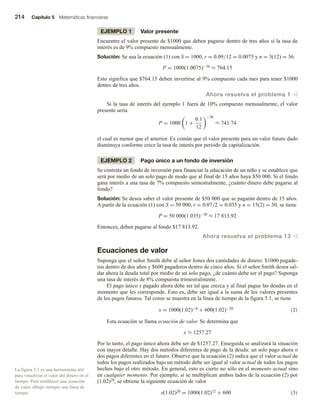 214 Capítulo 5 Matemáticas financieras
EJEMPLO 1 Valor presente
Encuentre el valor presente de $1000 que deben pagarse dentro de tres años si la tasa de
interés es de 9% compuesto mensualmente.
Solución: Se usa la ecuación (1) con S = 1000, r = 0.09/12 = 0.0075 y n = 3(12) = 36:
P = 1000(1.0075)−36 ≈ 764.15
Esto significa que $764.15 deben invertirse al 9% compuesto cada mes para tener $1000
dentro de tres años.
Ahora resuelva el problema 1 v
Si la tasa de interés del ejemplo 1 fuera de 10% compuesto mensualmente, el valor
presente sería
P = 1000 1 +
0.1
12
−36
≈ 741.74
el cual es menor que el anterior. Es común que el valor presente para un valor futuro dado
disminuya conforme crece la tasa de interés por periodo de capitalización.
EJEMPLO 2 Pago único a un fondo de inversión
Se contrata un fondo de inversión para financiar la educación de un niño y se establece que
será por medio de un solo pago de modo que al final de 15 años haya $50 000. Si el fondo
gana interés a una tasa de 7% compuesto semestralmente, ¿cuánto dinero debe pagarse al
fondo?
Solución: Se desea saber el valor presente de $50 000 que se pagarán dentro de 15 años.
A partir de la ecuación (1) con S = 50 000, r = 0.07/2 = 0.035 y n = 15(2) = 30, se tiene
P = 50 000(1.035)−30 ≈ 17 813.92
Entonces, deben pagarse al fondo $17 813.92.
Ahora resuelva el problema 13 v
Ecuaciones de valor
Suponga que el señor Smith debe al señor Jones dos cantidades de dinero: $1000 pagade-
ros dentro de dos años y $600 pagaderos dentro de cinco años. Si el señor Smith desea sal-
dar ahora la deuda total por medio de un solo pago, ¿de cuánto debe ser el pago? Suponga
una tasa de interés de 8% compuesta trimestralmente.
El pago único x pagado ahora debe ser tal que crezca y al final pague las deudas en el
momento que les corresponde. Esto es, debe ser igual a la suma de los valores presentes
de los pagos futuros. Tal como se muestra en la línea de tiempo de la figura 5.1, se tiene
x = 1000(1.02)−8 + 600(1.02)−20 (2)
Esta ecuación se llama ecuación de valor. Se determina que
x ≈ 1257.27
Por lo tanto, el pago único ahora debe ser de $1257.27. Enseguida se analizará la situación
con mayor detalle. Hay dos métodos diferentes de pago de la deuda: un solo pago ahora o
dos pagos diferentes en el futuro. Observe que la ecuación (2) indica que el valor actual de
todos los pagos realizados bajo un método debe ser igual al valor actual de todos los pagos
hechos bajo el otro método. En general, esto es cierto no sólo en el momento actual sino
en cualquier momento. Por ejemplo, si se multiplican ambos lados de la ecuación (2) por
(1.02)20, se obtiene la siguiente ecuación de valor
x(1.02)20 = 1000(1.02)12 + 600 (3)
La figura 5.1 es una herramienta útil
para visualizar el valor del dinero en el
tiempo. Para establecer una ecuación
de valor, dibuje siempre una línea de
tiempo.
 