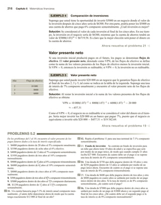 216 Capítulo 5 Matemáticas financieras
EJEMPLO 4 Comparación de inversiones
Suponga que usted tiene la oportunidad de invertir $5000 en un negocio donde el valor de
la inversión después de cinco años sería de $6300. Por otra parte, podría poner los $5000 en
una cuenta de ahorros que paga 6% compuesto semestralmente. ¿Cuál inversión es mejor?
Solución: Se considerará el valor de cada inversión al final de los cinco años. En ese tiem-
po, la inversión en el negocio sería de $6300, mientras que la cuenta de ahorros tendrá un
valor de $5000(1.03)10 ≈ $6719.58. Es claro que la mejor elección será poner el dinero en
la cuenta de ahorros.
Ahora resuelva el problema 21 v
Valor presente neto
Si una inversión inicial producirá pagos en el futuro, los pagos se denominan flujos de
efectivo. El valor presente neto, denotado como VPN, de los flujos de efectivo se define
como la suma de los valores presentes de los flujos de efectivo menos la inversión inicial.
Si VPN  0, entonces la inversión es redituable; si VPN  0, la inversión no es redituable.
EJEMPLO 5 Valor presente neto
Suponga que usted puede invertir $20 000 en un negocio que le garantiza flujos de efectivo
al final de los años 2, 3 y 5, tal como se indica en la tabla de la izquierda. Suponga una tasa
de interés de 7% compuesto anualmente y encuentre el valor presente neto de los flujos de
efectivo.
Solución: Al restar la inversión inicial a la suma de los valores presentes de los flujos de
efectivo se obtiene
VPN = 10 000(1.07)−2 + 8000(1.07)−3 + 6000(1.07)−5 − 20 000
≈ −457.31
Como el VPN  0, el negocio no es redituable si se considera el valor del dinero en el tiem-
po. Sería mejor invertir los $20 000 en un banco que pague 7%, puesto que el negocio es
equivalente a invertir sólo $20 000 − $457.31 = $19 542.69.
Ahora resuelva el problema 19 v
Año Flujo de efectivo
2 10 000
3 8000
5 6000
PROBLEMAS 5.2
En los problemas del 1 al 10, encuentre el valor presente de los
pagos futuros dados a la tasa de interés especificada.
1. $6000 pagaderos dentro de 20 años al 5% compuesto anualmente.
2. $3500 pagaderos dentro de ocho años al 6% efectivo.
3. $4000 pagaderos dentro de 12 años al 7% compuesto semestralmente.
4. $1950 pagaderos dentro de tres años al 16% compuesto
mensualmente.
5. $9000 pagaderos dentro de 51
2 años al 8% compuesto trimestralmente.
6. $6000 pagaderos dentro de 61
2 años al 10% compuesto semestral-
mente.
7. $8000 pagaderos dentro de cinco años al 10% compuesto men-
sualmente.
8. $500 pagaderos dentro de tres años al 83
4% compuesto trimestralmente.
9. $5000 pagaderos dentro de dos años al 71
2% compuesto diariamente.
10. $1250 pagaderos dentro de 11
2 años al 131
2% compuesto
semanalmente.
11. Un cuenta bancaria paga 5.3% de interés anual compuesto men-
sualmente. ¿Cuánto debe depositarse ahora de modo que la cuenta
tenga exactamente $12 000 al final de un año?
12. Repita el problema 11 para una tasa nominal de 7.1% compuesto
semestralmente.
13. Fondo de inversión Se contrata un fondo de inversión para
un niño que ahora tiene 10 años de edad y se especifica que será
por medio de un pago único, de modo que cuando cumpla 21 años
reciba $27 000. Encuentre de cuánto debe ser el pago si se supone
una tasa de interés de 6% compuesto semestralmente.
14. Una deuda de $750 que debe pagarse dentro de 10 años y otra
de $250 pagadera dentro de 12 años se saldarán por medio de un
pago único ahora. Encuentre de cuánto es el pago si se supone una
tasa de interés de 8% compuesto trimestralmente.
15. Una deuda de $600 que debe pagarse dentro de tres años y otra
de $800 pagadera en cuatro años se saldarán por medio de un pago
único dentro de dos años. Si la tasa de interés es de 8% compuesto
semestralmente, ¿de cuánto será el pago?
16. Una deuda de $7000 que debe pagarse dentro de cinco años se
saldará por medio de un pago de $3000 ahora y un segundo pago al
final de los cinco años. ¿De cuánto debe ser el segundo pago si la
tasa de interés es de 8% compuesto mensualmente?
 