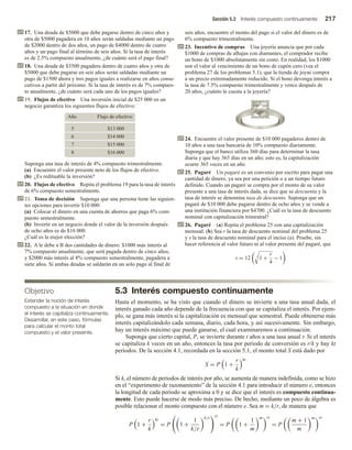Sección 5.3 Interés compuesto continuamente 217
17. Una deuda de $5000 que debe pagarse dentro de cinco años y
otra de $5000 pagadera en 10 años serán saldadas mediante un pago
de $2000 dentro de dos años, un pago de $4000 dentro de cuatro
años y un pago final al término de seis años. Si la tasa de interés
es de 2.5% compuesto anualmente, ¿de cuánto será el pago final?
18. Una deuda de $3500 pagadera dentro de cuatro años y otra de
$5000 que debe pagarse en seis años serán saldadas mediante un
pago de $1500 ahora y tres pagos iguales a realizarse en años conse-
cutivos a partir del próximo. Si la tasa de interés es de 7% compues-
to anualmente, ¿de cuánto será cada uno de los pagos iguales?
19. Flujos de efectivo Una inversión inicial de $25 000 en un
negocio garantiza los siguientes flujos de efectivo:
Año Flujo de efectivo
5 $13 000
6 $14 000
7 $15 000
8 $16 000
Suponga una tasa de interés de 4% compuesto trimestralmente.
(a) Encuentre el valor presente neto de los flujos de efectivo.
(b) ¿Es redituable la inversión?
20. Flujos de efectivo Repita el problema 19 para la tasa de interés
de 6% compuesto semestralmente.
21. Toma de decisión Suponga que una persona tiene las siguien-
tes opciones para invertir $10 000:
(a) Colocar el dinero en una cuenta de ahorros que paga 6% com-
puesto semestralmente.
(b) Invertir en un negocio donde el valor de la inversión después
de ocho años es de $16 000.
¿Cuál es la mejor elección?
22. A le debe a B dos cantidades de dinero: $1000 más interés al
7% compuesto anualmente, que será pagada dentro de cinco años,
y $2000 más interés al 8% compuesto semestralmente, pagadera a
siete años. Si ambas deudas se saldarán en un solo pago al final de
seis años, encuentre el monto del pago si el valor del dinero es de
6% compuesto trimestralmente.
23. Incentivo de compras Una joyería anuncia que por cada
$1000 de compras de alhajas con diamantes, el comprador recibe
un bono de $1000 absolutamente sin costo. En realidad, los $1000
son el valor al vencimiento de un bono de cupón cero (vea el
problema 27 de los problemas 5.1), que la tienda de joyas compra
a un precio extremadamente reducido. Si el bono devenga interés a
la tasa de 7.5% compuesto trimestralmente y vence después de
20 años, ¿cuánto le cuesta a la joyería?
24. Encuentre el valor presente de $10 000 pagaderos dentro de
10 años a una tasa bancaria de 10% compuesto diariamente.
Suponga que el banco utiliza 360 días para determinar la tasa
diaria y que hay 365 días en un año; esto es, la capitalización
ocurre 365 veces en un año.
25. Pagaré Un pagaré es un convenio por escrito para pagar una
cantidad de dinero, ya sea por una petición o a un tiempo futuro
definido. Cuando un pagaré se compra por el monto de su valor
presente a una tasa de interés dada, se dice que se descuenta y la
tasa de interés se denomina tasa de descuento. Suponga que un
pagaré de $10 000 debe pagarse dentro de ocho años y se vende a
una institución financiera por $4700. ¿Cuál es la tasa de descuento
nominal con capitalización trimestral?
26. Pagaré (a) Repita el problema 25 con una capitalización
mensual. (b) Sea r la tasa de descuento nominal del problema 25
y s la tasa de descuento nominal para el inciso (a). Pruebe, sin
hacer referencia al valor futuro ni al valor presente del pagaré, que
s = 12 3
1 +
r
4
− 1
Objetivo
Extender la noción de interés
compuesto a la situación en donde
el interés se capitaliza continuamente.
Desarrollar, en este caso, fórmulas
para calcular el monto total
compuesto y el valor presente.
5.3 Interés compuesto continuamente
Hasta el momento, se ha visto que cuando el dinero se invierte a una tasa anual dada, el
interés ganado cada año depende de la frecuencia con que se capitaliza el interés. Por ejem-
plo, se gana más interés si la capitalización es mensual que semestral. Puede obtenerse más
interés capitalizándolo cada semana, diario, cada hora, y así sucesivamente. Sin embargo,
hay un interés máximo que puede ganarse, el cual examinaremos a continuación.
Suponga que cierto capital, P, se invierte durante t años a una tasa anual r. Si el interés
se capitaliza k veces en un año, entonces la tasa por periodo de conversión es r/k y hay kt
periodos. De la sección 4.1, recordada en la sección 5.1, el monto total S está dado por
S = P 1 +
r
k
kt
Si k, el número de periodos de interés por año, se aumenta de manera indefinida, como se hizo
en el “experimento de razonamiento” de la sección 4.1 para introducir el número e, entonces
la longitud de cada periodo se aproxima a 0 y se dice que el interés es compuesto continua-
mente. Esto puede hacerse de modo más preciso. De hecho, mediante un poco de álgebra es
posible relacionar el monto compuesto con el número e. Sea m = k/r, de manera que
P 1 +
r
k
kt
= P 1 +
1
k/r
k/r rt
= P 1 +
1
m
m rt
= P
m + 1
m
m rt
 