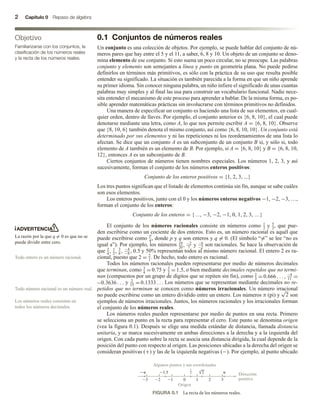 2 Capítulo 0 Repaso de álgebra
0.1 Conjuntos de números reales
Un conjunto es una colección de objetos. Por ejemplo, se puede hablar del conjunto de nú-
meros pares que hay entre el 5 y el 11, a saber, 6, 8 y 10. Un objeto de un conjunto se deno-
mina elemento de ese conjunto. Si esto suena un poco circular, no se preocupe. Las palabras
conjunto y elemento son semejantes a línea y punto en geometría plana. No puede pedirse
definirlos en términos más primitivos, es sólo con la práctica de su uso que resulta posible
entender su significado. La situación es también parecida a la forma en que un niño aprende
su primer idioma. Sin conocer ninguna palabra, un niño infiere el significado de unas cuantas
palabras muy simples y al final las usa para construir un vocabulario funcional. Nadie nece-
sita entender el mecanismo de este proceso para aprender a hablar. De la misma forma, es po-
sible aprender matemáticas prácticas sin involucrarse con términos primitivos no definidos.
Una manera de especificar un conjunto es haciendo una lista de sus elementos, en cual-
quier orden, dentro de llaves. Por ejemplo, el conjunto anterior es {6, 8, 10}, el cual puede
denotarse mediante una letra, como A, lo que nos permite escribir A = {6, 8, 10}. Observe
que {8, 10, 6} también denota el mismo conjunto, así como {6, 8, 10, 10}. Un conjunto está
determinado por sus elementos y ni las repeticiones ni los reordenamientos de una lista lo
afectan. Se dice que un conjunto A es un subconjunto de un conjunto B si, y sólo si, todo
elemento de A también es un elemento de B. Por ejemplo, si A = {6, 8, 10} y B = {6, 8, 10,
12}, entonces A es un subconjunto de B.
Ciertos conjuntos de números tienen nombres especiales. Los números 1, 2, 3, y así
sucesivamente, forman el conjunto de los números enteros positivos:
Conjunto de los enteros positivos = {1, 2, 3, ...}
Los tres puntos significan que el listado de elementos continúa sin fin, aunque se sabe cuáles
son esos elementos.
Los enteros positivos, junto con el 0 y los números enteros negativos −1, −2, −3, …,
forman el conjunto de los enteros:
Conjunto de los enteros = {…, −3, −2, −1, 0, 1, 2, 3, …}
El conjunto de los números racionales consiste en números como 1
2
y 5
3
, que pue-
den escribirse como un cociente de dos enteros. Esto es, un número racional es aquél que
puede escribirse como
p
q, donde p y q son enteros y q = 0. (El símbolo “=” se lee “no es
igual a”). Por ejemplo, los números 19
20
, −2
7
y −6
−2
son racionales. Se hace la observación de
que 2
4
, 1
2
, 3
6
, −4
−8
, 0.5,y 50% representan todos al mismo número racional. El entero 2 es ra-
cional, puesto que 2 = 2
1
. De hecho, todo entero es racional.
Todos los números racionales pueden representarse por medio de números decimales
que terminan, como 3
4
= 0.75 y 3
2
= 1.5, o bien mediante decimales repetidos que no termi-
nan (compuestos por un grupo de dígitos que se repiten sin fin), como 2
3
= 0.666 . . . , −4
11
= −
= −0.3636 . . . y 2
15
= 0.1333 . . . Los números que se representan mediante decimales no re-
petidos que no terminan se conocen como números irracionales. Un número irracional
no puede escribirse como un entero dividido entre un entero. Los números π (pi) y
√
2 son
ejemplos de números irracionales. Juntos, los números racionales y los irracionales forman
el conjunto de los números reales.
Los números reales pueden representarse por medio de puntos en una recta. Primero
se selecciona un punto en la recta para representar el cero. Este punto se denomina origen
(vea la figura 0.1). Después se elige una medida estándar de distancia, llamada distancia
unitaria, y se marca sucesivamente en ambas direcciones a la derecha y a la izquierda del
origen. Con cada punto sobre la recta se asocia una distancia dirigida, la cual depende de la
posición del punto con respecto al origen. Las posiciones ubicadas a la derecha del origen se
consideran positivas (+) y las de la izquierda negativas (−). Por ejemplo, al punto ubicado
Objetivo
Familiarizarse con los conjuntos, la
clasificación de los números reales
y la recta de los números reales.
ADVERTENCIA
La razón por la que q = 0 es que no se
puede dividir entre cero.
Todo entero es un número racional.
Todo número racional es un número real.
Los números reales consisten en
todos los números decimales.
FIGURA 0.1 La recta de los números reales.
1.5
 
0
Algunos puntos y sus coordenadas
Origen
Dirección
positiva
1 2 3
1
2
3
1
2 2
 