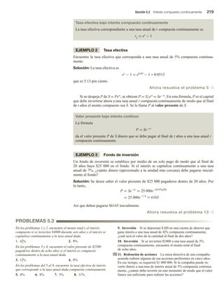 Sección 5.3 Interés compuesto continuamente 219
Tasa efectiva bajo interés compuesto continuamente
La tasa efectiva correspondiente a una tasa anual de r compuesta continuamente es
re = er − 1
EJEMPLO 2 Tasa efectiva
Encuentre la tasa efectiva que corresponda a una tasa anual de 5% compuesta continua-
mente.
Solución: La tasa efectiva es
er − 1 = e0.05 − 1 ≈ 0.0513
que es 5.13 por ciento.
Ahora resuelva el problema 5 v
Si se despeja P de S = Pert, se obtiene P = S/ert = Se−rt. En esta fórmula, P es el capital
que debe invertirse ahora a una tasa anual r compuesta continuamente de modo que al final
de t años el monto compuesto sea S. Se le llama P al valor presente de S.
Valor presente bajo interés continuo
La fórmula
P = Se−rt
da el valor presente P de S dinero que se debe pagar al final de t años a una tasa anual r
compuesta continuamente.
EJEMPLO 3 Fondo de inversión
Un fondo de inversión se establece por medio de un solo pago de modo que al final de
20 años haya $25 000 en el fondo. Si el interés se capitaliza continuamente a una tasa
anual de 7%, ¿cuánto dinero (aproximado a la unidad más cercana) debe pagarse inicial-
mente al fondo?
Solución: Se desea saber el valor presente de $25 000 pagaderos dentro de 20 años. Por
lo tanto,
P = Se−rt
= 25 000e−(0.07)(20)
= 25 000e−1.4
≈ 6165
Así que deben pagarse $6165 inicialmente.
Ahora resuelva el problema 13 v
PROBLEMAS 5.3
En los problemas 1 y 2, encuentre el monto total y el interés
compuesto si se invierten $4000 durante seis años y el interés se
capitaliza continuamente a la tasa anual dada.
1. 61
4% 2. 9%
En los problemas 3 y 4, encuentre el valor presente de $2500
pagaderos dentro de ocho años si el interés es compuesto
continuamente a la tasa anual dada.
3. 11
2% 4. 8%
En los problemas del 5 al 8, encuentre la tasa efectiva de interés
que corresponde a la tasa anual dada compuesta continuamente.
5. 4% 6. 8% 7. 3% 8. 11%
9. Inversión Si se depositan $100 en una cuenta de ahorros que
gana interés a una tasa anual de 41
2% compuesta continuamente,
¿cuál será el valor de la cantidad al final de dos años?
10. Inversión Si se invierten $1000 a una tasa anual de 3%
compuesta continuamente, encuentre el monto total al final
de ocho años.
11. Redención de acciones La mesa directiva de una compañía
acuerda redimir algunas de sus acciones preferentes en cinco años.
En ese tiempo, se requerirá $1 000 000. Si la compañía puede in-
vertir dinero a una tasa de interés anual de 5% compuesta continua-
mente, ¿cuánto debe invertir en este momento de modo que el valor
futuro sea suficiente para redimir las acciones?
 