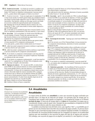 220 Capítulo 5 Matemáticas financieras
12. Fondo de inversión Un fondo de inversión se establece por
un solo pago de modo que al final de 30 años haya $50 000 en el
fondo. Si el interés se capitaliza continuamente a una tasa anual
de 6%, ¿cuánto dinero debe pagarse al fondo en un inicio?
13. Fondo de inversión Como un regalo para el cumpleaños 21 de
su hija recién nacida, los Smith quieren darle una cantidad de dinero
que tenga el mismo poder adquisitivo que $21 000 en la fecha de su
nacimiento. Para hacerlo, realizan un solo pago inicial a un fondo
de inversión establecido específicamente para tal propósito.
(a) Suponga que la tasa de inflación efectiva anual es de 3.5%.
Dentro de 21 años, ¿cuál suma tendrá el mismo poder adquisitivo
que $21 000 actuales?
(b) ¿Cuál debe ser la cantidad de pago único inicial al fondo si el in-
terés se capitaliza continuamente a una tasa anual de 3.5 por ciento?
14. Inversión En la actualidad, los Smith tienen $50 000 para
invertir durante 18 meses. Tienen dos opciones para ello:
(a) Invertir el dinero en un certificado que paga interés a la tasa
nominal de 5% compuesto trimestralmente.
(b) Invertir el dinero en una cuenta de ahorros que genera interés
a la tasa anual de 4.5% compuesta continuamente.
Con cada opción, ¿cuánto dinero tendrán dentro de 18 meses?
15. ¿Qué tasa anual compuesta de manera continua es equivalente
a una tasa efectiva de 5 por ciento?
16. ¿Qué tasa anual r compuesta de manera continua es equivalente
a una tasa nominal de 6% compuesto semestralmente?
17. Si un interés es compuesto continuamente a una tasa anual de
0.07, ¿cuántos años le tomaría a un capital P triplicarse? Redondee
su respuesta al año más cercano.
18. Si un interés es compuesto continuamente, ¿a qué tasa anual un
capital de P se cuadruplicará en 20 años? Dé su respuesta como
un porcentaje corregido a dos decimales.
19. Opciones de ahorro El 1 de julio de 2001, el señor Green
tenía $1000 en una cuenta de ahorros en el First National Bank.
Esta cuenta ganaba interés a una tasa anual de 3.5% compuesto
continuamente. Un banco de la competencia intentó atraer nuevos
clientes ofreciendo añadir de manera inmediata $20 a cualquier
cuenta nueva que se abriera con un depósito mínimo de $1000 y
que la nueva cuenta generaría interés a la tasa anual de 3.5% com-
puesto semestralmente. El señor Green decidió elegir una de las
siguientes tres opciones el 1 de julio de 2001:
(a) Dejar el dinero en el First National Bank.
(b) Cambiar el dinero al banco competidor.
(c) Dejar la mitad del dinero en el First National Bank y cambiar la
otra mitad al banco competidor.
Para cada una de estas tres opciones, determine el monto acumulado
del señor Green el 1 de julio de 2003.
20. Inversión (a) El 1 de noviembre de 1996, la señora Rodgers
invirtió $10 000 en un certificado de depósito a 10 años que pagaba
interés a la tasa anual de 4% compuesto continuamente. Cuando
el certificado maduró el 1 de noviembre de 2006, ella reinvirtió el
monto total acumulado en bonos corporativos, los cuales ganan
interés a la tasa de 5% compuesto anualmente. Al entero más
cercano, ¿cuál será el monto acumulado de la señora Rodgers
el 1 de noviembre de 2011?
(b) Si la señora Rodgers hubiera hecho una sola inversión de
$10 000 en 1996 cuya maduración fuera en 2011 con una tasa
efectiva de interés de 4.5%, ¿el monto acumulado sería mayor
o menor que el del inciso (a)?, ¿por cuánto (al entero más
cercano)?
21. Estrategia de inversión Suponga que usted tiene $9000 para
invertir.
(a) Si los invierte con el First National Bank a la tasa nominal de
5% compuesto trimestralmente, determine el monto acumulado
al final de un año.
(b) El First National Bank también ofrece certificados en los que
paga 5.5% compuesto continuamente. Sin embargo, se requiere
un mínimo de $10 000 de inversión. Como usted sólo tiene $9000,
el banco está dispuesto a darle un préstamo por un año por la
cantidad adicional de $1000 que usted necesita. El interés para
este préstamo es una tasa efectiva de 8% y tanto el capital como
el interés se pagan al final del año. Determine si esta estrategia
es preferible o no a la estrategia del inciso (a).
22. Si un interés se capitaliza continuamente a una tasa anual del
3%, ¿en cuántos años se duplicará el capital? Redondee la respuesta
a dos decimales.
23. Soluciones generales En el problema 29 de la sección 5.1
se señaló que la fórmula del monto capitalizado discretamente,
S = P(1 + r)n, puede resolverse para cada una de las variables
en términos de las otras tres. Realice la misma deducción para la
fórmula del monto capitalizado continuamente, S = Pert. (Una vez
más, no hay necesidad de memorizar ninguna de las tres fórmulas
que resulten, aunque ya se conozca una de ellas. Al ver que las
soluciones generales son fáciles, se sabe que todas las soluciones
particulares también son sencillas).
Objetivo
Introducir las nociones de anualidades
ordinarias y anualidades anticipadas.
Utilizar series geométricas para
modelar el valor presente y valor futuro
de una anualidad. Determinar pagos
que se depositarán en un fondo de
amortización.
5.4 Anualidades
Anualidades
La mejor forma de definir una anualidad es como una sucesión de pagos realizados por
periodos fijos a lo largo de un intervalo de tiempo. Los periodos fijos de tiempo que se
consideran aquí siempre serán iguales en longitud y a esa longitud de tiempo se le llamará
periodo de pago. El intervalo de tiempo dado es el plazo de la anualidad. Los pagos que se
considerarán siempre serán de igual valor. Ejemplo de una anualidad es el depósito de $100
en una cuenta de ahorros cada tres meses durante un año.
La palabra anualidad proviene del latín annus, que significa “año”, y es probable que el
primer uso de este término fuera describir una secuencia de pagos anuales. Es preciso hacer
hincapié en que el periodo de pago puede ser de cualquier longitud acordada. Las definicio-
nes informales de anualidad proporcionadas por las compañías de seguros en su publicidad
sugieren que una anualidad es una sucesión de pagos del tipo de un ingreso por pensión.
Sin embargo, una sucesión de pagos de un alquiler, un automóvil o una hipoteca es la que
 