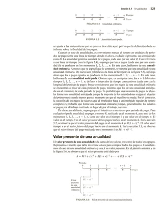 Sección 5.4 Anualidades 221
se ajusta a las matemáticas que se quieren describir aquí, por lo que la definición dada no
informa sobre la finalidad de los pagos.
Cuando se trate de anualidades, es conveniente marcar el tiempo en unidades de perio-
dos de pago sobre una línea de tiempo, donde el ahora, es decir el presente, sea considerado
como 0. La anualidad genérica constará de n pagos, cada uno por un valor R. Con referencia
a esa línea de tiempo (vea la figura 5.4), suponga que los n pagos (cada uno por una canti-
dad R) se producen en los momentos 1, 2, 3, …, n. En este caso, hablamos de una anuali-
dad ordinaria. A menos que se especifique lo contrario, se supone que una anualidad es una
anualidad ordinaria. De nuevo con referencia a la línea de tiempo (vea la figura 5.5), suponga
ahora que los n pagos iguales se producen en los momentos 0, 1, 2, …, n − 1. En este caso,
hablamos de una anualidad anticipada. Observe que, en cualquier caso, los n + 1 diferentes
tiempos 0, 1, 2, …, n − 1, n, definen n intervalos de tiempo consecutivos (cada uno con la
longitud del periodo de pago). Puede considerarse que los pagos de una anualidad ordinaria
se encuentran al final de cada periodo de pago, mientras que los de una anualidad anticipa-
da son al comienzo de cada periodo de pago. Es probable que una sucesión de pagos de alqui-
ler forme una anualidad anticipada porque la mayoría de los arrendadores exigen el alquiler
del primer mes cuando menos para el momento en que el inquilino se muda. Por el contrario,
la sucesión de los pagos de salarios que el empleador hace a un empleado regular de tiempo
completo es probable que forme una anualidad ordinaria porque, generalmente, los salarios
se pagan por el trabajo realizado en lugar de por el trabajo previsto.
De ahora en adelante, suponga que el interés es a una tasa r por periodo de pago. Para
cualquier tipo de anualidad, un pago, o monto R, realizado en el momento k, para uno de los
momentos 0, 1, 2, …, n − 1, n, tiene un valor en el tiempo 0 y un valor en el tiempo n. El
valor en el tiempo 0 es el valor presente de los pagos hechos en el momento k. En la sección
5.2, se observa que el valor presente del pago en el momento k es R(1 + r)−k. El valor en el
tiempo n es el valor futuro del pago hecho en el momento k. En la sección 5.1, se observa
que el valor futuro del pago realizado en el momento k es R(1 + r)n−k.
Valor presente de una anualidad
El valor presente de una anualidad es la suma de los valores presentes de todos los n pagos.
Representa el monto que debe invertirse ahora para comprar todos los pagos n. Considere-
mos el caso de una anualidad ordinaria y sea A su valor presente. En el párrafo anterior y en
la figura 5.6, se observa que el valor presente está dado por
A = R(1 + r)−1 + R(1 + r)−2 + ∙∙∙ + R(1 + r)−n
1
0 2 3
R
Tiempo
R
R
R Pagos
n  1 n
R
FIGURA 5.4 Anualidad ordinaria.
1
0 2 3
R
Tiempo
R
R
R
R Pagos
n  1 n
FIGURA 5.5 Anualidad anticipada.
FIGURA 5.6 Valor presente de una anualidad ordinaria.
0 1 2 3 n  1
R
Periodo
n
R(1  r)n
R
R
R
R
R(1  r)2
R(1  r)1
Valor
presente
de una
anualidad
ordinaria
Pagos
 