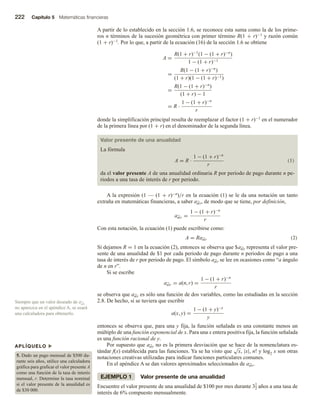 222 Capítulo 5 Matemáticas financieras
A partir de lo establecido en la sección 1.6, se reconoce esta suma como la de los prime-
ros n términos de la sucesión geométrica con primer término R(1 + r)−1 y razón común
(1 + r)−1. Por lo que, a partir de la ecuación (16) de la sección 1.6 se obtiene
A =
R(1 + r)−1
(1 − (1 + r)−n
)
1 − (1 + r)−1
=
R(1 − (1 + r)−n
)
(1 + r)(1 − (1 + r)−1)
=
R(1 − (1 + r)−n
)
(1 + r) − 1
= R ·
1 − (1 + r)−n
r
donde la simplificación principal resulta de reemplazar el factor (1 + r)−1 en el numerador
de la primera línea por (1 + r) en el denominador de la segunda línea.
Valor presente de una anualidad
La fórmula
A = R ·
1 − (1 + r)−n
r
(1)
da el valor presente A de una anualidad ordinaria R por periodo de pago durante n pe-
riodos a una tasa de interés de r por periodo.
A la expresión (1 — (1 + r)−n)/r en la ecuación (1) se le da una notación un tanto
extraña en matemáticas financieras, a saber an r, de modo que se tiene, por definición,
an r =
1 − (1 + r)−n
r
Con esta notación, la ecuación (1) puede escribirse como:
A = Ran r (2)
Si dejamos R = 1 en la ecuación (2), entonces se observa que $an r representa el valor pre-
sente de una anualidad de $1 por cada periodo de pago durante n periodos de pago a una
tasa de interés de r por periodo de pago. El símbolo an r se lee en ocasiones como “a ángulo
de n en r”.
Si se escribe
an r = a(n, r) =
1 − (1 + r)−n
r
se observa que an r es sólo una función de dos variables, como las estudiadas en la sección
2.8. De hecho, si se tuviera que escribir
a(x, y) =
1 − (1 + y)−x
y
entonces se observa que, para una y fija, la función señalada es una constante menos un
múltiplo de una función exponencial de x. Para una x entera positiva fija, la función señalada
es una función racional de y.
Por supuesto que an r no es la primera desviación que se hace de la nomenclatura es-
tándar f(x) establecida para las funciones. Ya se ha visto que
√
x, |x|, n! y log2 x son otras
notaciones creativas utilizadas para indicar funciones particulares comunes.
En el apéndice A se dan valores aproximados seleccionados de an r.
EJEMPLO 1 Valor presente de una anualidad
Encuentre el valor presente de una anualidad de $100 por mes durante 31
2 años a una tasa de
interés de 6% compuesto mensualmente.
Siempre que un valor deseado de an r
no aparezca en el apéndice A, se usará
una calculadora para obtenerlo.
APLÍQUELO u
5. Dado un pago mensual de $500 du-
rante seis años, utilice una calculadora
gráfica para graficar el valor presente A
como una función de la tasa de interés
mensual, r. Determine la tasa nominal
si el valor presente de la anualidad es
de $30 000.
 