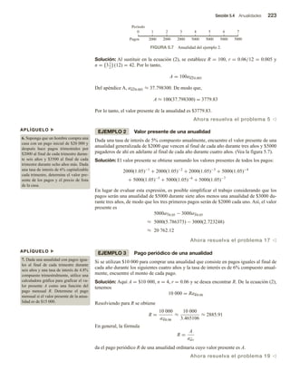 Sección 5.4 Anualidades 223
Solución: Al sustituir en la ecuación (2), se establece R = 100, r = 0.06/12 = 0.005 y
n = 31
2
(12) = 42. Por lo tanto,
A = 100a42 0.005
Del apéndice A, a42 0.005 ≈ 37.798300. De modo que,
A ≈ 100(37.798300) = 3779.83
Por lo tanto, el valor presente de la anualidad es $3779.83.
Ahora resuelva el problema 5 v
EJEMPLO 2 Valor presente de una anualidad
Dada una tasa de interés de 5% compuesto anualmente, encuentre el valor presente de una
anualidad generalizada de $2000 que vencen al final de cada año durante tres años y $5000
pagaderos de ahí en adelante al final de cada año durante cuatro años. (Vea la figura 5.7).
Solución: El valor presente se obtiene sumando los valores presentes de todos los pagos:
2000(1.05)−1
+ 2000(1.05)−2
+ 2000(1.05)−3
+ 5000(1.05)−4
+ 5000(1.05)−5
+ 5000(1.05)−6
+ 5000(1.05)−7
En lugar de evaluar esta expresión, es posible simplificar el trabajo considerando que los
pagos serán una anualidad de $5000 durante siete años menos una anualidad de $3000 du-
rante tres años, de modo que los tres primeros pagos serán de $2000 cada uno. Así, el valor
presente es
5000a7 0.05 − 3000a3 0.05
≈ 5000(5.786373) − 3000(2.723248)
≈ 20 762.12
Ahora resuelva el problema 17 v
EJEMPLO 3 Pago periódico de una anualidad
Si se utilizan $10 000 para comprar una anualidad que consiste en pagos iguales al final de
cada año durante los siguientes cuatro años y la tasa de interés es de 6% compuesto anual-
mente, encuentre el monto de cada pago.
Solución: Aquí A = $10 000, n = 4, r = 0.06 y se desea encontrar R. De la ecuación (2),
tenemos
10 000 = Ra4 0.06
Resolviendo para R se obtiene
R =
10 000
a4 0.06
≈
10 000
3.465106
≈ 2885.91
En general, la fórmula
R =
A
an r
da el pago periódico R de una anualidad ordinaria cuyo valor presente es A.
Ahora resuelva el problema 19 v
APLÍQUELO u
6. Suponga que un hombre compra una
casa con un pago inicial de $20 000 y
después hace pagos trimestrales por
$2000 al final de cada trimestre duran-
te seis años y $3500 al final de cada
trimestre durante ocho años más. Dada
una tasa de interés de 6% capitalizable
cada trimestre, determine el valor pre-
sente de los pagos y el precio de lista
de la casa.
APLÍQUELO u
7. Dada una anualidad con pagos igua-
les al final de cada trimestre durante
seis años y una tasa de interés de 4.8%
compuesto trimestralmente, utilice una
calculadora gráfica para graficar el va-
lor presente A como una función del
pago mensual R. Determine el pago
mensual si el valor presente de la anua-
lidad es de $15 000.
FIGURA 5.7 Anualidad del ejemplo 2.
Pagos
Periodo
0 1 2 3 4 5 6 7
2000 2000 2000 5000 5000 5000 5000
 