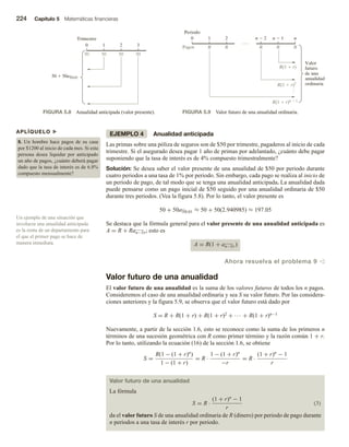 224 Capítulo 5 Matemáticas financieras
EJEMPLO 4 Anualidad anticipada
Las primas sobre una póliza de seguros son de $50 por trimestre, pagaderos al inicio de cada
trimestre. Si el asegurado desea pagar 1 año de primas por adelantado, ¿cuánto debe pagar
suponiendo que la tasa de interés es de 4% compuesto trimestralmente?
Solución: Se desea saber el valor presente de una anualidad de $50 por periodo durante
cuatro periodos a una tasa de 1% por periodo. Sin embargo, cada pago se realiza al inicio de
un periodo de pago, de tal modo que se tenga una anualidad anticipada. La anualidad dada
puede pensarse como un pago inicial de $50 seguido por una anualidad ordinaria de $50
durante tres periodos. (Vea la figura 5.8). Por lo tanto, el valor presente es
50 + 50a3 0.01 ≈ 50 + 50(2.940985) ≈ 197.05
Se destaca que la fórmula general para el valor presente de una anualidad anticipada es
A = R + Ran−1 r; esto es
A = R(1 + an−1 r)
Ahora resuelva el problema 9 v
Valor futuro de una anualidad
El valor futuro de una anualidad es la suma de los valores futuros de todos los n pagos.
Consideremos el caso de una anualidad ordinaria y sea S su valor futuro. Por las considera-
ciones anteriores y la figura 5.9, se observa que el valor futuro está dado por
S = R + R(1 + r) + R(1 + r)2 + ∙∙∙ + R(1 + r)n−1
Nuevamente, a partir de la sección 1.6, esto se reconoce como la suma de los primeros n
términos de una sucesión geométrica con R como primer término y la razón común 1 + r.
Por lo tanto, utilizando la ecuación (16) de la sección 1.6, se obtiene
S =
R(1 − (1 + r)n
)
1 − (1 + r)
= R ·
1 − (1 + r)n
−r
= R ·
(1 + r)n
− 1
r
Valor futuro de una anualidad
La fórmula
S = R ·
(1 + r)n
− 1
r
(3)
da el valor futuro S de una anualidad ordinaria de R (dinero) por periodo de pago durante
n periodos a una tasa de interés r por periodo.
0 1 2 3
Trimestre
50
50  50a3 0.01
50 50 50
FIGURA 5.8 Anualidad anticipada (valor presente).
0 1 2
R
Periodo
R(1  r)n  1
R
R
R
R(1  r)2
R(1  r)
Valor
futuro
de una
anualidad
ordinaria
Pagos
n  2 n
n  1
R
FIGURA 5.9 Valor futuro de una anualidad ordinaria.
APLÍQUELO u
8. Un hombre hace pagos de su casa
por $1200 al inicio de cada mes. Si esta
persona desea liquidar por anticipado
un año de pagos, ¿cuánto deberá pagar
dado que la tasa de interés es de 6.8%
compuesto mensualmente?
Un ejemplo de una situación que
involucra una anualidad anticipada
es la renta de un departamento para
el que el primer pago se hace de
manera inmediata.
 