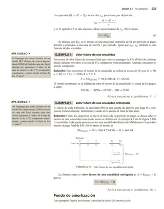 Sección 5.4 Anualidades 225
La expresión ((1 + r)n − 1]/r se escribe sn r para tener, por definición,
sn r =
(1 + r)n
− 1
r
y en el apéndice A se dan algunos valores aproximados de sn r. Por lo tanto,
S = Rsn r (4)
Se deduce que $sn r es el monto de una anualidad ordinaria de $1 por periodo de pago,
durante n periodos, a una tasa de interés r por periodo. Igual que an r, sn r también es una
función de dos variables.
EJEMPLO 5 Valor futuro de una anualidad
Encuentre el valor futuro de una anualidad que consiste en pagos de $50 al final de cada tres
meses durante tres años a la tasa de 6% compuesto trimestralmente. Además, encuentre el
interés compuesto.
Solución: Para encontrar el monto de la anualidad se utiliza la ecuación (4) con R = 50,
n = 4(3) = 12 y r = 0.06/4 = 0.015:
S = 50s12 0.015 ≈ 50(13.041211) ≈ 652.06
El interés compuesto es la diferencia entre el monto de la anualidad y la suma de los pagos,
a saber,
652.06 − 12(50) = 652.06 − 600 = 52.06
Ahora resuelva el problema 11 v
EJEMPLO 6 Valor futuro de una anualidad anticipada
Al inicio de cada trimestre, se depositan $50 en una cuenta de ahorros que paga 6% com-
puesto trimestralmente. Determine el saldo en la cuenta al final de tres años.
Solución: Como los depósitos se hacen al inicio de un periodo de pago, se desea saber el
monto de una anualidad anticipada como se definió en el ejemplo 4. (Vea la figura 5.10).
La anualidad dada puede pensarse como una anualidad ordinaria de $50 durante 13 periodos
menos el pago final de $50. Por lo tanto, el monto es
50s13 0.015 − 50 ≈ 50(14.236830) − 50 ≈ 661.84
APLÍQUELO u
9. Suponga que usted invierte en un
fondo IRA (fondos de retiro) deposi-
tando $2000 al final de cada año fiscal
durante los siguientes 15 años. Si la
tasa de interés es de 5.7% compuesto
anualmente, ¿cuánto tendrá al final de
los 15 años?
APLÍQUELO u
10. Suponga que usted invierte en un
fondo IRA depositando $2000 al inicio
de cada año fiscal durante cada uno
de los siguientes 15 años. Si la tasa de
interés es de 5.7% compuesto anual-
mente, ¿cuánto tendrá al final de los
15 años?
FIGURA 5.10 Valor futuro de una anualidad anticipada.
0 1 2
Periodo
50
11 12
50 50 50 50
1 periodo
12 periodos
50s13 0.015  50
La fórmula para el valor futuro de una anualidad anticipada es S = Rsn+1 r − R,
que es
S = R(sn+1 r − 1)
Ahora resuelva el problema 15 v
Fondo de amortización
Los ejemplos finales involucran la noción de fondo de amortización.
 