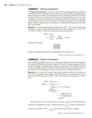 226 Capítulo 5 Matemáticas financieras
EJEMPLO 7 Fondo de amortización
Un fondo de amortización es un fondo al cual se le hacen pagos periódicos para satisfacer
una obligación futura. Suponga que una máquina que cuesta $7000 será reemplazada al
final de ocho años, tiempo en el cual tendrá un valor de salvamento de $700. Con el fin de
disponer de dinero en ese momento para comprar una nueva máquina con el mismo costo,
se establece un fondo de amortización. La cantidad depositada en el fondo en ese momento
será la diferencia entre el costo de reemplazo y el valor de salvamento. Si se colocan pagos
iguales al final de cada trimestre y el fondo gana 8% compuesto trimestralmente, ¿de cuánto
debe ser cada pago?
Solución: La cantidad necesaria después de ocho años es 7000 − 700 = $6300. Sea R el pago
trimestral. Los pagos al fondo de amortización forman una anualidad con n = 4(8) = 32,
r = 0.08/4 = 0.02 y S = 6300. Por lo tanto, de la ecuación (4) se tiene
6300 = Rs32 0.02
R =
6300
s32 0.02
≈
6300
44.227030
≈ 142.45
En general, la fórmula
R =
S
sn r
proporciona el pago periódico R de una anualidad que debe ascender a S.
Ahora resuelva el problema 23 v
EJEMPLO 8 Fondo de amortización
Una compañía arrendadora estima que si compra una máquina, ésta rendirá una ganancia
neta anual de $1000 durante seis años, después de los cuales la máquina quedará sin valor.
¿Cuánto debe pagar la compañía por la máquina si quiere ganar 7% anualmente sobre su
inversión y también establecer un fondo de amortización para reemplazar el precio de com-
pra? Para el fondo, suponga pagos anuales y una tasa de 5% compuesto anualmente.
Solución: Sea x el precio de compra. Cada año el rendimiento sobre la inversión es de
0.07x. Como la máquina da una ganancia de $1000 anuales, la cantidad restante que se
colocará en el fondo cada año es 1000 − 0.07x. Estos pagos deben acumularse a x. Por lo
tanto,
(1000 − 0.07x)s6 0.05 = x
1000s6 0.05 − 0.07xs6 0.05 = x
1000s6 0.05 = x(1 + 0.07s6 0.05)
1000s6 0.05
1 + 0.07s6 0.05
= x
x ≈
1000(6.801913)
1 + 0.07(6.801913)
≈ 4607.92
Otra manera de enfocar el problema es como sigue: cada año los $1000 deben pro-
porcionar un rendimiento de 0.07x y también un pago de
x
s6 0.05
al fondo de amortización.
Así que se tiene 1000 = 0.07x +
x
s6 0.05
, que al resolverse da el mismo resultado.
Ahora resuelva el problema 25 v
 