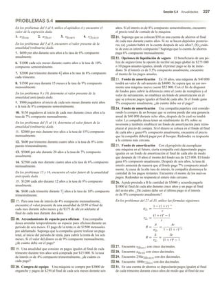 Sección 5.4 Anualidades 227
PROBLEMAS 5.4
En los problemas del 1 al 4, utilice el apéndice A y encuentre el
valor de la expresión dada.
1. a35 0.04 2. a15 0.07 3. s8 0.0075 4. s12 0.0125
En los problemas del 5 al 8, encuentre el valor presente de la
anualidad (ordinaria) dada.
5. $600 por año durante seis años a la tasa de 6% compuesto
anualmente.
6. $1000 cada seis meses durante cuatro años a la tasa de 10%
compuesto semestralmente.
7. $2000 por trimestre durante 41
2 años a la tasa de 8% compuesto
cada trimestre.
8. $1500 por mes durante 15 meses a la tasa de 9% compuesto
mensualmente.
En los problemas 9 y 10, determine el valor presente de la
anualidad anticipada dada.
9. $900 pagaderos al inicio de cada seis meses durante siete años
a la tasa de 8% compuesto semestralmente.
10. $150 pagaderos al inicio de cada mes durante cinco años a la
tasa de 7% compuesto mensualmente.
En los problemas del 11 al 14, determine el valor futuro de la
anualidad (ordinaria) dada.
11. $2000 por mes durante tres años a la tasa de 15% compuesto
mensualmente.
12. $600 por trimestre durante cuatro años a la tasa de 8% com-
puesto trimestralmente.
13. $5000 por año durante 20 años a la tasa de 7% compuesto
anualmente.
14. $2500 cada mes durante cuatro años a la tasa de 6% compuesto
mensualmente.
En los problemas 15 y 16, encuentre el valor futuro de la anualidad
anticipada dada.
15. $1200 cada año durante 12 años a la tasa de 8% compuesto
anualmente.
16. $600 cada trimestre durante 71
2 años a la tasa de 10% compuesto
trimestralmente.
17. Para una tasa de interés de 4% compuesto mensualmente,
encuentre el valor presente de una anualidad de $150 al final de
cada mes durante ocho meses y de $175 de ahí en adelante al
final de cada mes durante dos años.
18. Arrendamiento de espacio para oficinas Una compañía
desea arrendar temporalmente un espacio para oficinas durante un
periodo de seis meses. El pago de la renta es de $1500 mensuales
por adelantado. Suponga que la compañía quiere realizar un pago
total, al inicio del periodo de renta, para cubrir la renta de los seis
meses. Si el valor del dinero es de 9% compuesto mensualmente,
¿de cuánto debe ser el pago?
19. Una anualidad que consiste en pagos iguales al final de cada
trimestre durante tres años será comprada por $15 000. Si la tasa
de interés es de 4% compuesto trimestralmente, ¿de cuánto es
cada pago?
20. Compra de equipo Una máquina se compra por $3000 de
enganche y pagos de $250 al final de cada seis meses durante seis
años. Si el interés es de 8% compuesto semestralmente, encuentre
el precio total de contado de la máquina.
21. Suponga que se colocan $50 en una cuenta de ahorros al final
de cada mes durante cuatro años. Si no se hacen depósitos posterio-
res, (a) ¿cuánto habrá en la cuenta después de seis años?, (b) ¿cuán-
to de esto es interés compuesto? Suponga que la cuenta de ahorros
paga 6% compuesto mensualmente.
22. Opciones de liquidación de seguro El beneficiario de una pó-
liza de seguro tiene la opción de recibir un pago global de $275 000
o 10 pagos anuales iguales, donde el primer pago se da de inme-
diato. Si el interés es de 3.5% compuesto anualmente, encuentre
el monto de los pagos anuales.
23. Fondo de amortización En 10 años, una máquina de $40 000
tendrá un valor de salvamento de $4000. Se espera que en ese mo-
mento una máquina nueva cueste $52 000. Con el fin de disponer
de fondos para cubrir la diferencia entre el costo de reemplazo y el
valor de salvamento, se establece un fondo de amortización en el
que se colocan pagos iguales al final de cada año. Si el fondo gana
7% compuesto anualmente, ¿de cuánto debe ser el pago?
24. Fondo de amortización Una compañía papelera está conside-
rando la compra de un bosque que se estima puede dar una ganancia
anual de $60 000 durante ocho años, después de lo cual no tendrá
valor. La compañía desea tener un rendimiento de 6% sobre su
inversión y también establecer un fondo de amortización para reem-
plazar el precio de compra. Si el dinero se coloca en el fondo al final
de cada año y gana 6% compuesto anualmente, encuentre el precio
que la compañía deberá pagar por el bosque. Redondee su respuesta
a la centena más cercana.
25. Fondo de amortización Con el propósito de reemplazar
una máquina en el futuro, cierta compañía está depositando pagos
iguales en un fondo de amortización al final de cada año de modo
que después de 10 años el monto del fondo sea de $25 000. El fondo
gana 6% compuesto anualmente. Después de seis años, la tasa de
interés aumenta de manera que el fondo paga 7% compuesto anual-
mente. A causa de la alta tasa de interés, la compañía disminuye la
cantidad de los pagos restantes. Encuentre el monto de los nuevos
pagos. Redondee su respuesta al entero más cercano.
26. A pide prestada a B la cantidad de $5000 y acuerda pagarle
$1000 al final de cada año durante cinco años y un pago al final
del sexto año. ¿De cuánto debe ser el último pago si el interés
es de 8% compuesto anualmente?
En los problemas del 27 al 35, utilice las fórmulas siguientes.
an r =
1 − (1 + r)−n
r
sn r =
(1 + r)n
− 1
r
R =
A
an r
=
Ar
1 − (1 + r)−n
R =
S
sn r
=
Sr
(1 + r)n − 1
27. Encuentre s60 0.017 con cinco decimales.
28. Encuentre a9 0.052 con cinco decimales.
29. Encuentre 250a180 0.0235 con dos decimales.
30. Encuentre 1000s120 0.01 con dos decimales.
31. En una cuenta de ahorros se depositarán pagos iguales al final
de cada trimestre durante cinco años de modo que al final de ese
 