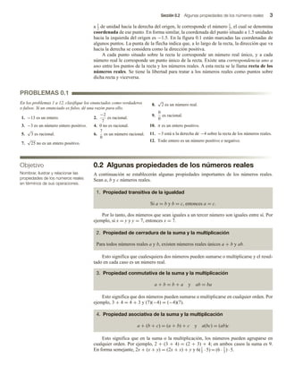 Sección 0.2 Algunas propiedades de los números reales 3
a 1
2
de unidad hacia la derecha del origen, le corresponde el número 1
2
, el cual se denomina
coordenada de ese punto. En forma similar, la coordenada del punto situado a 1.5 unidades
hacia la izquierda del origen es −1.5. En la figura 0.1 están marcadas las coordenadas de
algunos puntos. La punta de la flecha indica que, a lo largo de la recta, la dirección que va
hacia la derecha se considera como la dirección positiva.
A cada punto situado sobre la recta le corresponde un número real único, y a cada
número real le corresponde un punto único de la recta. Existe una correspondencia uno a
uno entre los puntos de la recta y los números reales. A esta recta se le llama recta de los
números reales. Se tiene la libertad para tratar a los números reales como puntos sobre
dicha recta y viceversa.
PROBLEMAS 0.1
En los problemas 1 a 12, clasifique los enunciados como verdaderos
o falsos. Si un enunciado es falso, dé una razón para ello.
0.2 Algunas propiedades de los números reales
A continuación se establecerán algunas propiedades importantes de los números reales.
Sean a, b y c números reales.
1. Propiedad transitiva de la igualdad
Si a = b y b = c, entonces a = c.
Por lo tanto, dos números que sean iguales a un tercer número son iguales entre sí. Por
ejemplo, si x = y y y = 7, entonces x = 7.
2. Propiedad de cerradura de la suma y la multiplicación
Para todos números reales a y b, existen números reales únicos a + b y ab.
Esto significa que cualesquiera dos números pueden sumarse o multiplicarse y el resul-
tado en cada caso es un número real.
3. Propiedad conmutativa de la suma y la multiplicación
a + b = b + a y ab = ba
Esto significa que dos números pueden sumarse o multiplicarse en cualquier orden. Por
ejemplo, 3 + 4 = 4 + 3 y (7)(−4) = (−4)(7).
4. Propiedad asociativa de la suma y la multiplicación
a + (b + c) = (a + b) + c y a(bc) = (ab)c
Esto significa que en la suma o la multiplicación, los números pueden agruparse en
cualquier orden. Por ejemplo, 2 + (3 + 4) = (2 + 3) + 4; en ambos casos la suma es 9.
En forma semejante, 2x + (x + y) = (2x + x) + y y 6(1
3
· 5) = (6 · 1
3
) · 5.
.
1. −13 es un entero. 2.
−2
7
es racional.
3. −3 es un número entero positivo. 4. 0 no es racional.
5.
√
3 es racional. 6.
7
0
es un número racional.
7.
√
25 no es un entero positivo.
8.
√
2 es un número real.
9.
0
0
es racional.
10. π es un entero positivo.
11. −3 está a la derecha de −4 sobre la recta de los números reales.
12. Todo entero es un número positivo o negativo.
Objetivo
Nombrar, ilustrar y relacionar las
propiedades de los números reales
en términos de sus operaciones.
 