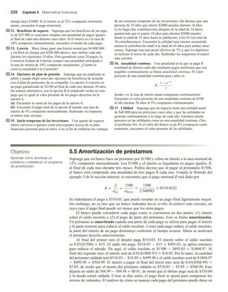 228 Capítulo 5 Matemáticas financieras
tiempo haya $3000. Si el interés es al 51
2% compuesto trimestral-
mente, encuentre el pago trimestral.
32. Beneficios de seguros Suponga que los beneficios de un segu-
ro de $25 000 se usan para comprar una anualidad de pagos iguales
al final de cada mes durante cinco años. Si el interés es a la tasa de
10% compuesto mensualmente, encuentre el monto de cada pago.
33. Lotería Mary Jones ganó una lotería estatal por $4 000 000
y recibirá un cheque por $200 000 ahora y uno similar cada año
durante los siguientes 19 años. Para garantizar estos 20 pagos, la
Comisión Estatal de Loterías compró una anualidad anticipada a
la tasa de interés de 10% compuesto anualmente. ¿Cuánto le
costó la anualidad a la Comisión?
34. Opciones de plan de pensión Suponga que un empleado se
jubila y puede elegir entre dos opciones de beneficios de acuerdo
con el plan de pensiones de su compañía. La opción A consiste en
un pago garantizado de $2100 al final de cada mes durante 20 años.
De manera alternativa, con la opción B el empleado recibe un solo
pago que es igual al valor presente de los pagos descritos en la
opción A.
(a) Encuentre la suma de los pagos de la opción A.
(b) Encuentre el pago total de la opción B usando una tasa de
interés de 6% compuesto mensualmente. Redondee su respuesta
al entero más cercano.
35. Inicio temprano de las inversiones Una agente de seguros
ofrece servicios a quienes están preocupados acerca de su plan
financiero personal para el retiro. Con el fin de enfatizar las ventajas
de un comienzo temprano de las inversiones, ella destaca que una
persona de 25 años que ahorre $2000 anuales durante 10 años
(y no haga más contribuciones después de la edad de 34 años)
ganará más que si espera 10 años para ahorrar $2000 anuales
desde la edad de 35 años hasta su jubilación, a los 65 (un total de
30 contribuciones). Encuentre la utilidad neta (monto acumulado
menos la contribución total) a la edad de 65 años para ambas situa-
ciones. Suponga una tasa anual efectiva de 7% y que los depósitos
se realizan al inicio de cada año. Redondee las respuestas al entero
más cercano.
36. Anualidad continua Una anualidad en la que se paga R
(cantidad de dinero) cada año mediante pagos uniformes que son
pagables continuamente se llama anualidad continua. El valor
presente de una anualidad continua para t años es
R ·
1 − e−rt
r
donde r es la tasa de interés anual compuesta continuamente.
Encuentre el valor presente de una anualidad continua de $100
al año durante 20 años al 5% compuesto continuamente.
37. Utilidad Suponga que un negocio tiene una utilidad anual
de $40 000 para los próximos cinco años y que las utilidades se
generan continuamente a lo largo de cada año. Entonces puede
pensarse en las utilidades como en una anualidad continua. (Vea
el problema 36). Si el valor del dinero es de 4% compuesto conti-
nuamente, encuentre el valor presente de las utilidades.
5.5 Amortización de préstamos
Suponga que un banco hace un préstamo por $1500 y cobra un interés a la tasa nominal de
12% compuesto mensualmente. Los $1500 y el interés se liquidarán en pagos iguales, R,
al final de cada mes durante tres meses. Podría decirse que al pagar al prestatario $1500,
el banco está comprando una anualidad de tres pagos R cada uno. Usando la fórmula del
ejemplo 3 de la sección anterior, se encuentra que el pago mensual R está dado por
R =
A
an r
=
1500
a3 0.01
≈
1500
2.940985
≈ $510.0332
Se redondeará el pago a $510.03, que puede resultar en un pago final ligeramente mayor.
Sin embargo, no es raro que un banco redondee hacia arriba al centavo más cercano, en
cuyo caso el pago final puede ser menor que los otros pagos.
El banco puede considerar cada pago como si consistiera en dos partes: (1) interés
sobre el saldo insoluto y (2) el pago de parte del préstamo. Esto se llama amortización.
Un préstamo es amortizado cuando una parte de cada pago se utiliza para pagar el interés
y la parte restante para reducir el saldo insoluto. Como cada pago reduce el saldo insoluto,
la parte del interés de un pago disminuye conforme el tiempo avanza. Ahora se analizará
el préstamo descrito anteriormente.
Al final del primer mes el deudor paga $510.03. El interés sobre el saldo insoluto
es 0.01($1500) = $15. El saldo del pago, $510.03 − $15 = $495.03, se aplica entonces
para reducir el adeudo. De aquí, el saldo insoluto es $1500 − $495.03 = $1004.97. Al
final del segundo mes, el interés será de 0.01($1004.97) ≈ $10.05. Por lo tanto, la cantidad
del préstamo saldada será $510.03 − $10.05 = $499.98 y el saldo insoluto será de $1004.97
− $499.98 = $504.99. El interés a pagar al final del tercer mes será de 0.01($504.99) ≈
$5.05, de modo que el monto del préstamo saldado es $510.03 − $5.05 = $504.98. Esto
dejaría un saldo de 504.99 − 504.98 = $0.01, de modo que el último pago será de $510.04
y la deuda estará saldada. Como se dijo antes, el pago final se ajusta para compensar los
errores de redondeo. El análisis de cómo se maneja cada pago del préstamo puede darse en
Objetivo
Aprender cómo amortizar un
préstamo y establecer un programa
de amortización.
 