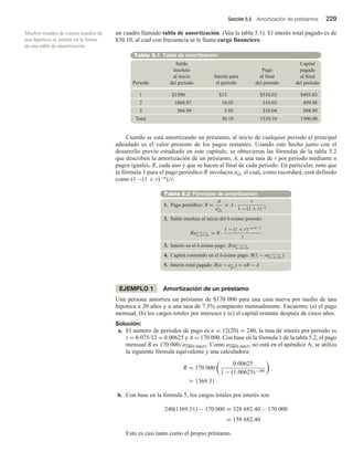Sección 5.5 Amortización de préstamos 229
un cuadro llamado tabla de amortización. (Vea la tabla 5.1). El interés total pagado es de
$30.10, al cual con frecuencia se le llama cargo financiero.
Tabla 5.1 Tabla de amortización
1 $1500 $15 $510.03 $495.03
2 1004.97 10.05 510.03 499.98
3 504.99 5.05 510.04 504.99
0
0
.
0
0
5
1
0
1
.
0
3
5
1
0
1
.
0
3
l
a
t
o
T
Periodo
Saldo
insoluto
al inicio
del periodo
Interés para
el periodo
Pago
al final
del periodo
Capital
pagado
al final
del periodo
Cuando se está amortizando un préstamo, al inicio de cualquier periodo el principal
adeudado es el valor presente de los pagos restantes. Usando este hecho junto con el
desarrollo previo estudiado en este capítulo, se obtuvieron las fórmulas de la tabla 5.2
que describen la amortización de un préstamo, A, a una tasa de r por periodo mediante n
pagos iguales, R, cada uno y que se hacen al final de cada periodo. En particular, note que
la fórmula 1 para el pago periódico R involucra an r el cual, como recordará, está definido
como (1 −(1 + r)−n)/r.
Tabla 5.2 Fórmulas de amortización
1. Pago periódico: R =
A
an r
= A ·
r
1 − (1 + r)−n
2. Saldo insoluto al inicio del k-ésimo periodo:
Ran−k+1 r
= R ·
1 − (1 + r)−n+k−1
r
3. Interés en el k-ésimo pago: Rran−k+1 r
4. Capital contenido en el k-ésimo pago: R(1 − ran−k+1 r
)
5. Interés total pagado: R(n − an r
) = nR − A
EJEMPLO 1 Amortización de un préstamo
Una persona amortiza un préstamo de $170 000 para una casa nueva por medio de una
hipoteca a 20 años y a una tasa de 7.5% compuesto mensualmente. Encuentre (a) el pago
mensual, (b) los cargos totales por intereses y (c) el capital restante después de cinco años.
Solución:
a. El número de periodos de pago es n = 12(20) = 240, la tasa de interés por periodo es
r = 0.075/12 = 0.00625 y A = 170 000. Con base en la fórmula 1 de la tabla 5.2, el pago
mensual R es 170 000/a240 0.00625. Como a240 0.00625 no está en el apéndice A, se utiliza
la siguiente fórmula equivalente y una calculadora:
R = 170 000
0.00625
1 − (1.00625)−240
≈ 1369.51
b. Con base en la fórmula 5, los cargos totales por interés son
240(1369.51) − 170 000 = 328 682.40 − 170 000
= 158 682.40
Esto es casi tanto como el propio préstamo.
Muchos estados de cuenta anuales de
una hipoteca se emiten en la forma
de una tabla de amortización.
 