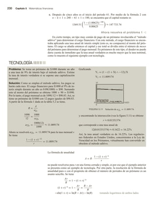 230 Capítulo 5 Matemáticas financieras
c. Después de cinco años es el inicio del periodo 61. Por medio de la fórmula 2 con
n − k + 1 = 240 − 61 + 1 = 180, se encuentra que el capital restante es
1369.51
1 − (1.00625)−180
0.00625
≈ 147 733.74
Ahora resuelva el problema 1 v
En cierto tiempo, un tipo muy común de pago de un préstamo involucraba el “método
aditivo” para determinar el cargo financiero. Con este método, el cargo financiero se encon-
traba aplicando una tasa anual de interés simple (esto es, no compuesto) al monto del prés-
tamo. El cargo se añadía entonces al capital y ese total se dividía entre el número de meses
del préstamo para determinar el pago mensual. En préstamos de este tipo, el deudor no puede
darse cuenta de inmediato que la tasa anual verdadera es mucho mayor que la tasa nominal,
como lo muestra el siguiente ejemplo con tecnología.
La fórmula de anualidad
A = R ·
1 − (1 + r)−n
r
no puede resolverse para r en una forma cerrada y simple, es por eso que el ejemplo anterior
se presenta como un ejemplo de tecnología. Por otra parte, la resolución de la fórmula de
anualidad para n con el propósito de obtener el número de periodos de un préstamo es un
asunto sencillo. Se tiene
Ar
R
= 1 − (1 + r)−n
(1 + r)−n
= 1 −
Ar
R
=
R − Ar
R
−nln(1 + r) = ln(R − Ar) − ln(R) tomando logaritmos de ambos lados
TECNOLOGÍA
Problema: Se toma un préstamo de $1000 durante un año
a una tasa de 9% de interés bajo el método aditivo. Estime
la tasa de interés verdadera si se supone una capitalización
mensual.
Solución: Como se emplea el método aditivo, los pagos se
harán cada mes. El cargo financiero para $1000 al 9% de in-
terés simple durante un año es 0.09(1000) = $90. Sumando
esto al monto del préstamo se obtiene 1000 + 90 = $1090.
Por lo tanto, el pago mensual es de 1090/12 ≈ $90.83.Así, se
tiene un préstamo de $1000 con 12 pagos iguales de $90.83.
A partir de la fórmula 1 dada en la tabla 5.2 se tiene,
R =
A
an r
1090
12
=
1000
a12 r
a12 r =
1000(12)
1090
≈ 11.009174
Ahora se resolverá a12 r = 11.009174 para la tasa mensual r.
Se tiene
1 − (1 + r)−12
r
= 11.009174
Graficando
Y1 = (1 − (1 + X) ∧ −12)/X
Y2 = 11.009174
y encontrando la intersección (vea la figura 5.11) se obtiene
r ≈ 0.01351374
que corresponde a una tasa anual de
12(0.01351374) ≈ 0.1622 = 16.22%
Así, la tasa anual verdadera es de 16.22%. Las regulacio-
nes federales en Estados Unidos, concernientes a la Ley de
Veracidad en los Préstamos, virtualmente han convertido en
obsoleto el método aditivo.
FIGURA 5.11 Solución de a12 r
= 11.009174.
0 0.023
15
0
 