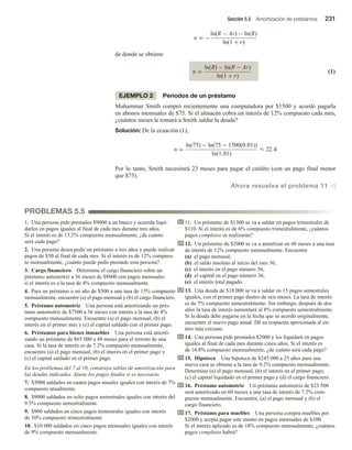Sección 5.5 Amortización de préstamos 231
n = −
ln(R − Ar) − ln(R)
ln(1 + r)
de donde se obtiene
n =
ln(R) − ln(R − Ar)
ln(1 + r)
(1)
EJEMPLO 2 Periodos de un préstamo
Muhammar Smith compró recientemente una computadora por $1500 y acordó pagarla
en abonos mensuales de $75. Si el almacén cobra un interés de 12% compuesto cada mes,
¿cuántos meses le tomará a Smith saldar la deuda?
Solución: De la ecuación (1),
n =
ln(75) − ln(75 − 1500(0.01))
ln(1.01)
≈ 22.4
Por lo tanto, Smith necesitará 23 meses para pagar el crédito (con un pago final menor
que $75).
Ahora resuelva el problema 11 v
PROBLEMAS 5.5
1. Una persona pide prestados $9000 a un banco y acuerda liqui-
darlos en pagos iguales al final de cada mes durante tres años.
Si el interés es de 13.2% compuesto mensualmente, ¿de cuánto
será cada pago?
2. Una persona desea pedir un préstamo a tres años y puede realizar
pagos de $50 al final de cada mes. Si el interés es de 12% compues-
to mensualmente, ¿cuánto puede pedir prestado esta persona?
3. Cargo financiero Determine el cargo financiero sobre un
préstamo automotriz a 36 meses de $8000 con pagos mensuales
si el interés es a la tasa de 4% compuesto mensualmente.
4. Para un préstamo a un año de $500 a una tasa de 15% compuesto
mensualmente, encuentre (a) el pago mensual y (b) el cargo financiero.
5. Préstamo automotriz Una persona está amortizando un prés-
tamo automotriz de $7500 a 36 meses con interés a la tasa de 4%
compuesto mensualmente. Encuentre (a) el pago mensual, (b) el
interés en el primer mes y (c) el capital saldado con el primer pago.
6. Préstamos para bienes inmuebles Una persona está amorti-
zando un préstamo de $65 000 a 48 meses para el terreno de una
casa. Si la tasa de interés es de 7.2% compuesto mensualmente,
encuentre (a) el pago mensual, (b) el interés en el primer pago y
(c) el capital saldado en el primer pago.
En los problemas del 7 al 10, construya tablas de amortización para
las deudas indicadas. Ajuste los pagos finales si es necesario.
7. $5000 saldados en cuatro pagos anuales iguales con interés de 7%
compuesto anualmente.
8. $9000 saldados en ocho pagos semestrales iguales con interés del
9.5% compuesto semestralmente.
9. $900 saldados en cinco pagos trimestrales iguales con interés
de 10% compuesto trimestralmente
10. $10 000 saldados en cinco pagos mensuales iguales con interés
de 9% compuesto mensualmente.
11. Un préstamo de $1300 se va a saldar en pagos trimestrales de
$110. Si el interés es de 6% compuesto trimestralmente, ¿cuántos
pagos completos se realizarán?
12. Un préstamo de $2000 se va a amortizar en 48 meses a una tasa
de interés de 12% compuesto mensualmente. Encuentre
(a) el pago mensual;
(b) el saldo insoluto al inicio del mes 36;
(c) el interés en el pago número 36;
(d) el capital en el pago número 36;
(e) el interés total pagado.
13. Una deuda de $18 000 se va a saldar en 15 pagos semestrales
iguales, con el primer pago dentro de seis meses. La tasa de interés
es de 7% compuesto semestralmente. Sin embargo, después de dos
años la tasa de interés aumentará al 8% compuesto semestralmente.
Si la deuda debe pagarse en la fecha que se acordó originalmente,
encuentre el nuevo pago anual. Dé su respuesta aproximada al en-
tero más cercano.
14. Una persona pide prestados $2000 y los liquidará en pagos
iguales al final de cada mes durante cinco años. Si el interés es
de 16.8% compuesto mensualmente, ¿de cuánto será cada pago?
15. Hipoteca Una hipoteca de $245 000 a 25 años para una
nueva casa se obtiene a la tasa de 9.2% compuesto mensualmente.
Determine (a) el pago mensual, (b) el interés en el primer pago,
(c) el capital liquidado en el primer pago y (d) el cargo financiero.
16. Préstamo automotriz Un préstamo automotriz de $23 500
será amortizado en 60 meses a una tasa de interés de 7.2% com-
puesto mensualmente. Encuentre, (a) el pago mensual y (b) el
cargo financiero.
17. Préstamo para muebles Una persona compra muebles por
$2000 y acepta pagar este monto en pagos mensuales de $100.
Si el interés aplicado es de 18% compuesto mensualmente, ¿cuántos
pagos completos habrá?
 