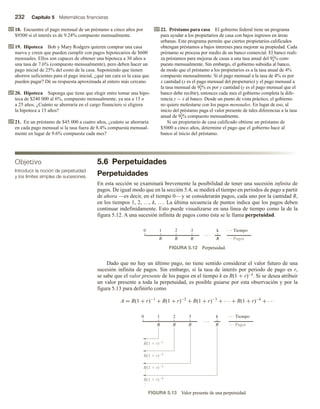 232 Capítulo 5 Matemáticas financieras
18. Encuentre el pago mensual de un préstamo a cinco años por
$9500 si el interés es de 9.24% compuesto mensualmente.
19. Hipoteca Bob y Mary Rodgers quieren comprar una casa
nueva y creen que pueden cumplir con pagos hipotecarios de $600
mensuales. Ellos son capaces de obtener una hipoteca a 30 años a
una tasa de 7.6% (compuesto mensualmente), pero deben hacer un
pago inicial de 25% del costo de la casa. Suponiendo que tienen
ahorros suficientes para el pago inicial, ¿qué tan cara es la casa que
pueden pagar? Dé su respuesta aproximada al entero más cercano.
20. Hipoteca Suponga que tiene que elegir entre tomar una hipo-
teca de $240 000 al 6%, compuesto mensualmente, ya sea a 15 o
a 25 años. ¿Cuánto se ahorraría en el cargo financiero si eligiera
la hipoteca a 15 años?
21. En un préstamo de $45 000 a cuatro años, ¿cuánto se ahorraría
en cada pago mensual si la tasa fuera de 8.4% compuesta mensual-
mente en lugar de 9.6% compuesta cada mes?
22. Préstamo para casa El gobierno federal tiene un programa
para ayudar a los propietarios de casa con bajos ingresos en áreas
urbanas. Este programa permite que ciertos propietarios calificados
obtengan préstamos a bajos intereses para mejorar su propiedad. Cada
préstamo se procesa por medio de un banco comercial. El banco reali-
za préstamos para mejoras de casas a una tasa anual del 91
4% com-
puesto mensualmente. Sin embargo, el gobierno subsidia al banco,
de modo que el préstamo a los propietarios es a la tasa anual de 4%
compuesto mensualmente. Si el pago mensual a la tasa de 4% es por
x cantidad (x es el pago mensual del propietario) y el pago mensual a
la tasa mensual de 91
4% es por y cantidad (y es el pago mensual que el
banco debe recibir), entonces cada mes el gobierno completa la dife-
rencia y − x al banco. Desde un punto de vista práctico, el gobierno
no quiere molestarse con los pagos mensuales. En lugar de eso, al
inicio del préstamo paga el valor presente de tales diferencias a la tasa
anual de 91
4% compuesto mensualmente.
Si un propietario de casa calificado obtiene un préstamo de
$5000 a cinco años, determine el pago que el gobierno hace al
banco al inicio del préstamo.
5.6 Perpetuidades
Perpetuidades
En esta sección se examinará brevemente la posibilidad de tener una sucesión infinita de
pagos. De igual modo que en la sección 5.4, se medirá el tiempo en periodos de pago a partir
de ahora —es decir, en el tiempo 0—y se considerarán pagos, cada uno por la cantidad R,
en los tiempos 1, 2, …, k, …. La última secuencia de puntos indica que los pagos deben
continuar indefinidamente. Esto puede visualizarse en una línea de tiempo como la de la
figura 5.12. A una sucesión infinita de pagos como ésta se le llama perpetuidad.
Objetivo
Introducir la noción de perpetuidad
y los límites simples de sucesiones.
Dado que no hay un último pago, no tiene sentido considerar el valor futuro de una
sucesión infinita de pagos. Sin embargo, si la tasa de interés por periodo de pago es r,
se sabe que el valor presente de los pagos en el tiempo k es R(1 + r)−k. Si se desea atribuir
un valor presente a toda la perpetuidad, es posible guiarse por esta observación y por la
figura 5.13 para definirlo como
A = R(1 + r)−1
+ R(1 + r)−2
+ R(1 + r)−3
+ · · · + R(1 + r)−k
+ · · ·
FIGURA 5.13 Valor presente de una perpetuidad.
0 1 2 3
R(1  r)3
R(1  r)k
R
R
R
R(1  r)2
R(1  r)1
k
R Pagos
Tiempo
FIGURA 5.12 Perpetuidad.
0 1 2 3
R
k
R
R
R Pagos
Tiempo
 