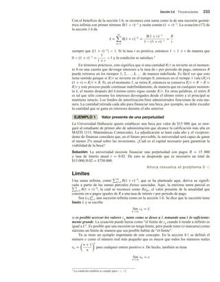 Sección 5.6 Perpetuidades 233
Con el beneficio de la sección 1.6, se reconoce esta suma como la de una sucesión geomé-
trica infinita con primer término R(1 + r)−1 y razón común (1 + r)−1. La ecuación (17) de
la sección 1.6 da
A =
∞
k=1
R(1 + r)−k
=
R(1 + r)−1
1 − (1 + r)−1
=
R
r
siempre que |(1 + r)−1|  1. Si la tasa r es positiva, entonces 1  1 + r de manera que
0  (1 + r)−1 =
1
1 + r
 1 y la condición se satisface.1
En términos prácticos, esto significa que si una cantidad R/r se invierte en el momen-
to 0 en una cuenta que devenga intereses a la tasa de r por periodo de pago, entonces R
puede retirarse en los tiempos 1, 2, …, k, … de manera indefinida. Es fácil ver que esto
tiene sentido porque si R/r se invierte en el tiempo 0, entonces en el tiempo 1 vale (R/r)
(1 + r) = R/r + R. Si, en el momento 1, se retira R, entonces se conserva R/r + R − R =
R/r y este proceso puede continuar indefinidamente, de manera que en cualquier momen-
to k, el monto después del k-ésimo retiro sigue siendo R/r. En otras palabras, el retiro R
es tal que sólo consume los intereses devengados desde el último retiro y el principal se
mantiene intacto. Los fondos de amortización bien administrados funcionan de esta ma-
nera. La cantidad retirada cada año para financiar una beca, por ejemplo, no debe exceder
la cantidad que se gana en intereses durante el año anterior.
EJEMPLO 1 Valor presente de una perpetuidad
La Universidad Dalhousie quiere establecer una beca por valor de $15 000 que se otor-
gará al estudiante de primer año de administración que alcance la calificación más alta en
MATH 1115, Matemáticas Comerciales. La adjudicación se hará cada año y el vicepresi-
dente de finanzas considera que, en el futuro previsible, la universidad será capaz de ganar
al menos 2% anual sobre las inversiones. ¿Cuál es el capital necesario para garantizar la
viabilidad de la beca?
Solución: La universidad necesita financiar una perpetuidad con pagos R = 15 000
y tasa de interés anual r = 0.02. De esto se desprende que es necesario un total de
$15 000/0.02 = $750 000.
Ahora resuelva el problema 5 v
Límites
Una suma infinita, como ∞
k=1 R(1 + r)−k
, que se ha planteado aquí, deriva su signifi-
cado a partir de las sumas parciales finitas asociadas. Aquí, la enésima suma parcial es
n
k=1 R(1 + r)−k
, la cual se reconoce como Ran r, el valor presente de la anualidad que
consiste en n pagos iguales de R a una tasa de interés r por periodo de pago.
Sea (ck)∞
k=1 una sucesión infinita como en la sección 1.6. Se dice que la sucesión tiene
límite L y se escribe
lím
k→∞
ck = L
si es posible acercar los valores ck tanto como se desee a L tomando una k lo suficiente-
mente grande. La ecuación puede leerse como “el límite de ck cuando k tiende a infinito es
igual a L”. Es posible que una sucesión no tenga límite, pero puede tener (o marcarse) como
máximo un límite de manera que sea posible hablar de “el límite”.
Ya se tiene un ejemplo importante de este concepto. En la sección 4.1 se definió el
número e como el número real más pequeño que es mayor que todos los números reales
en =
n + 1
n
n
para cualquier entero positivo n. De hecho, también se tiene
lím
n→∞
en = e
1 La condición también se cumple para r  −2.
 