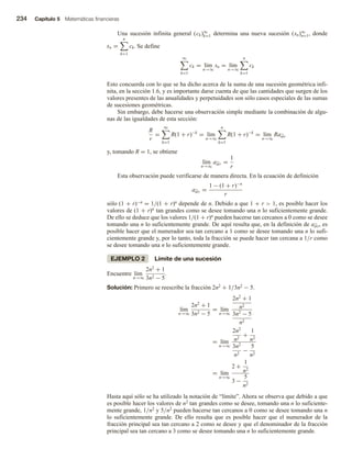 234 Capítulo 5 Matemáticas financieras
Una sucesión infinita general (ck)∞
k=1 determina una nueva sucesión (sn)∞
n=1, donde
sn =
n
k=1
ck. Se define
∞
k=1
ck = lím
n→∞
sn = lím
n→∞
n
k=1
ck
Esto concuerda con lo que se ha dicho acerca de la suma de una sucesión geométrica infi-
nita, en la sección 1.6, y es importante darse cuenta de que las cantidades que surgen de los
valores presentes de las anualidades y perpetuidades son sólo casos especiales de las sumas
de sucesiones geométricas.
Sin embargo, debe hacerse una observación simple mediante la combinación de algu-
nas de las igualdades de esta sección:
R
r
=
∞
k=1
R(1 + r)−k
= lím
n→∞
n
k=1
R(1 + r)−k
= lím
n→∞
Ran r
y, tomando R = 1, se obtiene
lím
n→∞
an r =
1
r
Esta observación puede verificarse de manera directa. En la ecuación de definición
an r =
1 − (1 + r)−n
r
sólo (1 + r)−n = 1/(1 + r)n depende de n. Debido a que 1 + r  1, es posible hacer los
valores de (1 + r)n tan grandes como se desee tomando una n lo suficientemente grande.
De ello se deduce que los valores 1/(1 + r)n pueden hacerse tan cercanos a 0 como se desee
tomando una n lo suficientemente grande. De aquí resulta que, en la definición de an r, es
posible hacer que el numerador sea tan cercano a 1 como se desee tomando una n lo sufi-
cientemente grande y, por lo tanto, toda la fracción se puede hacer tan cercana a 1/r como
se desee tomando una n lo suficientemente grande.
EJEMPLO 2 Límite de una sucesión
Encuentre lím
n→∞
2n2
+ 1
3n2 − 5
.
Solución: Primero se reescribe la fracción 2n2 + 1/3n2 − 5.
lím
n→∞
2n2
+ 1
3n2 − 5
= lím
n→∞
2n2
+ 1
n2
3n2
− 5
n2
= lím
n→∞
2n2
n2
+
1
n2
3n2
n2
−
5
n2
= lím
n→∞
2 +
1
n2
3 −
5
n2
Hasta aquí sólo se ha utilizado la notación de “límite”. Ahora se observa que debido a que
es posible hacer los valores de n2 tan grandes como se desee, tomando una n lo suficiente-
mente grande, 1/n2 y 5/n2 pueden hacerse tan cercanos a 0 como se desee tomando una n
lo suficientemente grande. De ello resulta que es posible hacer que el numerador de la
fracción principal sea tan cercano a 2 como se desee y que el denominador de la fracción
principal sea tan cercano a 3 como se desee tomando una n lo suficientemente grande.
 