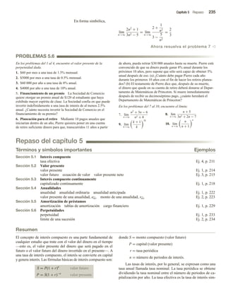 Capítulo 5 Repaso 235
En forma simbólica,
lím
n→∞
2n2
+ 1
3n2 − 5
= lím
n→∞
2 +
1
n2
3 −
5
n2
=
2
3
Ahora resuelva el problema 7 v
PROBLEMAS 5.6
En los problemas del 1 al 4, encuentre el valor presente de la
perpetuidad dada.
1. $60 por mes a una tasa de 1.5% mensual.
2. $5000 por mes a una tasa de 0.5% mensual.
3. $60 000 por año a una tasa de 8% anual.
4. $4000 por año a una tasa de 10% anual.
5. Financiamiento de un premio La Sociedad de Comercio
quiere otorgar un premio anual de $120 al estudiante que haya
exhibido mayor espíritu de clase. La Sociedad confía en que puede
invertir indefinidamente a una tasa de interés de al menos 2.5%
anual. ¿Cuánto necesita invertir la Sociedad de Comercio en el
financiamiento de su premio?
6. Planeación para el retiro Mediante 10 pagos anuales que
iniciarían dentro de un año, Pierre quisiera poner en una cuenta
de retiro suficiente dinero para que, transcurridos 11 años a partir
de ahora, pueda retirar $30 000 anuales hasta su muerte. Pierre está
convencido de que su dinero puede ganar 8% anual durante los
próximos 10 años, pero supone que sólo será capaz de obtener 5%
anual después de eso. (a) ¿Cuánto debe pagar Pierre cada año
durante los primeros 10 años con el fin de hacer los retiros planea-
dos? (b) El testamento de Pierre dice que, después de su muerte,
el dinero que quede en su cuenta de retiro deberá donarse al Depar-
tamento de Matemáticas de Princeton. Si muere inmediatamente
después de recibir su decimoséptimo pago, ¿cuánto heredará el
Departamento de Matemáticas de Princeton?
En los problemas del 7 al 10, encuentre el límite.
7. lím
n→∞
n2
+ 3n − 6
n2 + 4
8. lím
n→∞
n + 5
3n2 + 2n − 7
9. lím
k→∞
k + 1
k
2k
10. lím
n→∞
n
n + 1
n
Repaso del capítulo 5
Términos y símbolos importantes Ejemplos
Sección 5.1 Interés compuesto
tasa efectiva Ej. 4, p. 211
Sección 5.2 Valor presente
valor presente Ej. 1, p. 214
valor futuro ecuación de valor valor presente neto Ej. 3, p. 215
Sección 5.3 Interés compuesto continuamente
capitalizado continuamente Ej. 1, p. 218
Sección 5.4 Anualidades
anualidad anualidad ordinaria anualidad anticipada Ej. 1, p. 222
valor presente de una anualidad, an r monto de una anualidad, sn r Ej. 2, p. 223
Sección 5.5 Amortización de préstamos
amortización tablas de amortización cargo financiero Ej. 1, p. 229
Sección 5.6 Perpetuidades
perpetuidad Ej. 1, p. 233
límite de una sucesión Ej. 2, p. 234
Resumen
El concepto de interés compuesto es una parte fundamental de
cualquier estudio que trate con el valor del dinero en el tiempo
—esto es, el valor presente del dinero que será pagado en el
futuro o el valor futuro del dinero invertido en el presente—. A
una tasa de interés compuesto, el interés se convierte en capital
y genera interés. Las fórmulas básicas de interés compuesto son:
S = P(1 + r)n
valor futuro
P = S(1 + r)−n
valor presente
donde S = monto compuesto (valor futuro)
P = capital (valor presente)
r = tasa periódica
n = número de periodos de interés.
Las tasas de interés, por lo general, se expresan como una
tasa anual llamada tasa nominal. La tasa periódica se obtiene
dividiendo la tasa nominal entre el número de periodos de ca-
pitalización por año. La tasa efectiva es la tasa de interés sim-
 