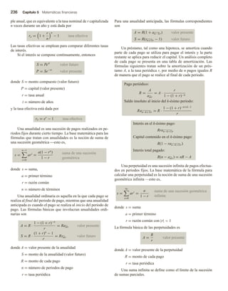 236 Capítulo 5 Matemáticas financieras
ple anual, que es equivalente a la tasa nominal de r capitalizada
n veces durante un año y está dada por
re = 1 +
r
n
n
− 1 tasa efectiva
Las tasas efectivas se emplean para comparar diferentes tasas
de interés.
Si el interés se compone continuamente, entonces
S = Pert
valor futuro
P = Se−rt
valor presente
donde S = monto compuesto (valor futuro)
P = capital (valor presente)
r = tasa anual
t = número de años
y la tasa efectiva está dada por
re = er
− 1 tasa efectiva
Una anualidad es una sucesión de pagos realizados en pe-
riodos fijos durante cierto tiempo. La base matemática para las
fórmulas que tratan con anualidades es la noción de suma de
una sucesión geométrica esto es,
s =
n−1
i=0
ari
=
a(1 − rn
)
1 − r
suma de una sucesión
geométrica
donde s = suma,
a = primer término
r = razón común
n = número de términos
Una anualidad ordinaria es aquella en la que cada pago se
realiza al final del periodo de pago, mientras que una anualidad
anticipada es cuando el pago se realiza al inicio del periodo de
pago. Las fórmulas básicas que involucran anualidades ordi-
narias son
A = R ·
1 − (1 + r)−n
r
= Ran r valor presente
S = R ·
(1 + r)n
− 1
r
= Rsn r valor futuro
donde A = valor presente de la anualidad
S = monto de la anualidad (valor futuro)
R = monto de cada pago
n = número de periodos de pago
r = tasa periódica
Para una anualidad anticipada, las fórmulas correspondientes
son
A = R(1 + an−1 r) valor presente
S = R(sn+1 r − 1) valor futuro
Un préstamo, tal como una hipoteca, se amortiza cuando
parte de cada pago se utiliza para pagar el interés y la parte
restante se aplica para reducir el capital. Un análisis completo
de cada pago se presenta en una tabla de amortización. Las
fórmulas siguientes tratan sobre la amortización de un prés-
tamo A, a la tasa periódica r, por medio de n pagos iguales R
de manera que el pago se realice al final de cada periodo.
Pago periódico:
R =
A
an r
= A ·
r
1 − (1 + r)−n
Saldo insoluto al inicio del k-ésimo periodo:
Ran−k+1 r = R ·
1 − (1 + r)−n+k−1
r
Interés en el k-ésimo pago:
Rran−k+1 r
Capital contenido en el k-ésimo pago:
R(1 − ran−k+1 r)
Interés total pagado:
R(n − an r) = nR − A
Una perpetuidad es una sucesión infinita de pagos efectua-
dos en periodos fijos. La base matemática de la fórmula para
calcular una perpetuidad es la noción de suma de una sucesión
geométrica infinita —esto es,
s =
∞
i=0
ari
=
a
1 − r
suma de una sucesión geométrica
infinita
donde s = suma
a = primer término
r = razón común con |r|  1
La fórmula básica de las perpetuidades es
A =
R
r
valor presente
donde A = valor presente de la perpetuidad
R = monto de cada pago
r = tasa periódica
Una suma infinita se define como el límite de la sucesión
de sumas parciales.
 