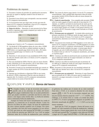 Capítulo 5 Explore y amplíe 237
Problemas de repaso
1. Encuentre el número de periodos de capitalización necesarios
para que un capital se duplique cuando la tasa de interés es r
por periodo.
2. Encuentre la tasa efectiva que corresponde a una tasa nominal
de 5% compuesto mensualmente.
3. Un inversionista tiene que elegir entre invertir una suma de
dinero al 8.5% compuesto anualmente o bien al 8.2% compuesto
semestralmente. ¿Cuál es la mejor opción?
4. Flujos de efectivo Determine el valor presente de los flujos
de efectivo siguientes que pueden comprarse por medio de una
inversión inicial de $7000:
Año Flujo de efectivo
2 $3400
4 3500
Suponga que el interés es de 7% compuesto semestralmente.
5. Una deuda de $1500 pagaderos dentro de cinco años y $2000
pagaderos dentro de siete años se saldará mediante un pago de
$2000 ahora y un segundo pago dentro de tres años. ¿De cuánto
debe ser el segundo pago si el interés es de 3% compuesto
anualmente?
6. Determine el valor presente de una anualidad de $250 al final
de cada mes durante cuatro años si el interés es de 6% compuesto
mensualmente.
7. Para una anualidad de $200 al final de cada seis meses durante
61
2 años, determine (a) el valor presente y (b) el valor futuro a una
tasa de interés de 8% compuesto semestralmente.
8. Encuentre el monto de una anualidad anticipada que consiste en
13 pagos anuales de $150 si la tasa de interés es de 4% compuesto
anualmente.
9. Suponga que inicialmente se depositan $200 en una cuenta
de ahorros y $200 se depositan al final de cada mes durante el
siguiente año. Si el interés es de 8% compuesto mensualmente,
¿cuánto habrá en la cuenta al final del año?
10. Una cuenta de ahorros paga interés a la tasa de 2% compuesto
semestralmente. ¿Qué cantidad debe depositarse ahora de modo
que puedan retirarse $350 al final de cada seis meses durante los
siguientes 15 años?
11. Fondo de amortización Una compañía pide prestados $5000
sobre los cuales pagará al final de cada año la tasa anual de 11%.
Además, se establece un fondo de amortización de modo que los
$5000 puedan pagarse al final de cinco años. Al final de cada año,
se colocan pagos iguales en el fondo, el cual genera intereses a la
tasa efectiva de 6%. Encuentre el pago anual realizado en el fondo
de amortización.
12. Préstamo para un automóvil Un deudor debe amortizar un
préstamo automotriz de $7000 por medio de pagos iguales al final
de cada mes durante 36 meses. Si el interés es al 4% compuesto
mensualmente, determine (a) el monto de cada pago y (b) el cargo
financiero.
13. Una persona tiene deudas por $500 pagaderos en tres años con
interés de 5% compuesto anualmente y de $500 pagaderos en cuatro
años con interés de 6% compuesto semestralmente. El deudor quiere
liquidar estas deudas mediante dos pagos: el primer pago ahora y
el segundo, que será el doble del primero, al final del tercer año.
Si el dinero tiene un valor de 7% compuesto anualmente, ¿de cuánto
es el primer pago?
14. Construya una tabla de amortización para un préstamo de $3500
que se saldará por medio de tres pagos mensuales con interés al
16.5% compuesto mensualmente.
15. Construya una tabla de amortización para un préstamo de
$15 000 que se saldará por medio de cinco pagos mensuales con
interés de 9% compuesto mensualmente.
16. Encuentre el valor presente de una anualidad ordinaria de
$460 cada mes durante nueve años a la tasa de 6% compuesto
mensualmente.
17. Préstamo para un automóvil Determine el cargo financiero
para un préstamo de $11 000 a 48 meses, para la compra de un
automóvil, con pagos mensuales a la tasa de 5.5% compuesto
mensualmente.
EXPLORE Y AMPLÍE Bonos del tesoro
E
n Estados Unidos, el tipo de inversión más seguro y
sencillo está en las emisiones de valores del tesoro.
Éstos pagan rendimientos fijos en un plan predetermi-
nado que puede extenderse a periodos tan breves como tres
meses o tan largos como treinta años. La fecha de termina-
ción se denomina fecha de maduración.
Aunque los bonos del tesoro inicialmente los vende el
gobierno, se comercian en el mercado abierto. Como los
precios son libres de subir o bajar, las tasas de rendimiento
de estos valores pueden cambiar con el tiempo. Por ejem-
plo, considere una letra del tesoro pagadera en seis meses,
o T-bill, que tiene un valor nominal de $10 000 y se compra
en la fecha de emisión por $9832.84. Las T-bill no pagan
intereses antes de la fecha de maduración, pero entonces
el gobierno las redime por el monto de su valor nominal.
Esta letra o T-bill, si se conserva durante los seis meses,
pagará 10 000
9832.84
≈ 101.7% de la inversión original por una
tasa de retorno efectiva anual de 1.0172 − 1 ≈ 3.429%. Sin
embargo, si la misma letra se vende a la mitad del plazo
en $9913.75, el nuevo propietario adquiere un posible ren-
dimiento anualizado de 10,000
9913.75
4
− 1 ≈ 3.526% en los tres
meses restantes.
Igual que las T-bill, los pagarés y bonos del tesoro se re-
dimen a su valor nominal en la fecha de maduración. Además,
los pagarés y bonos pagan interés dos veces al año de acuerdo
con una tasa nominal fija.2 Un pagaré a siete años por $20 000
y pagos de 6.5% paga 0.065(20 000) = $1300 cada seis me-
2 En este contexto, tasa nominal no se refiere a la tasa con porcentaje anual. La primera es constante, mientras que la
última cambia junto con el rendimiento.
 