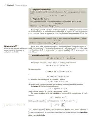 4 Capítulo 0 Repaso de álgebra
5. Propiedad de identidad
Existen dos números reales únicos denotados como 0 y 1 tales que, para todo número
real a,
0 + a = a y 1a = a
6. Propiedad del inverso
Para cada número real a, existe un único número real denotado por −a tal que
a + (−a) = 0
El número −a se denomina el negativo de a.
Por ejemplo, como 6 + (−6) = 0, el negativo de 6 es −6. El negativo de un número
no necesariamente es un número negativo. Por ejemplo, el negativo de −6 es 6, puesto que
(—6) + (6) = 0. Esto es, el negativo de −6 es 6, de modo que puede escribirse −(−6) = 6.
Para cada número real a, excepto 0, existe un único número real denotado por a−1 tal que
a ∙ a−1 = 1
El número a−1 se conoce como el recíproco de a.
Por lo tanto, todos los números excepto 0 tienen un recíproco. Como se recordará, a−1
puede escribirse como 1
a. Por ejemplo, el recíproco de 3 es 1
3
, puesto que 3(1
3
) = 1. Por ende,
1
3 es el recíproco de 3. El recíproco de 1
3
es 3, puesto que (1
3
)(3) = 1. El recíproco de 0 no
está definido.
7. Propiedad distributiva
a(b + c) = ab + ac y (b + c)a = ba + ca
Por ejemplo, aunque 2(3 + 4) = 2(7) = 14, también puede escribirse
2(3 + 4) = 2(3) + 2(4) = 6 + 8 = 14
De manera similar,
(2 + 3)(4) = 2(4) + 3(4) = 8 + 12 = 20
y
x(z + 4) = x(z) + x(4) = xz + 4x
La propiedad distributiva puede ser extendida a la forma
a(b + c + d) = ab + ac + ad
De hecho, puede extenderse a sumas que involucran cualquier cantidad de términos.
La resta se define en términos de la suma:
a − b significa a + (−b)
donde −b es el negativo de b. Así, 6 − 8 significa 6 + (−8).
De manera semejante, se define la división en términos de la multiplicación. Si b ≠ 0,
entonces
a ÷ b significa a(b−1)
Por lo general, se escribe
a
b
o a/b para denotar a ÷ b. Puesto que b−1
=
1
b
,
a
b
= a(b−1
) = a
1
b
Así, 3
5
significa 3 veces 1
5
, donde 1
5 es el recíproco de 5. Algunas veces se hace referencia a
a
b
como la razón de a a b. Se observa que como 0 no tiene inverso multiplicativo, la división
entre 0 no está definida.
ADVERTENCIA
El cero no tiene un inverso multiplicativo
porque no existe un número que, al
multiplicarlo por 0, dé 1.
a
b
significa a veces el recíproco de b.
 
