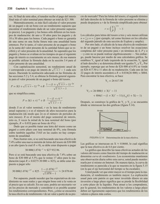 238 Capítulo 5 Matemáticas financieras
ses. Al final de siete años, el tenedor recibe el pago del interés
final más el valor nominal para obtener un total de $21 300.
Matemáticamente, es más fácil calcular el valor presente
de un pagaré o de un bono con un rendimiento supuesto que
encontrar el rendimiento dado de un valor presente supuesto
(o precio). Los pagarés y los bonos sólo difieren en los tiem-
pos de maduración: de uno a 10 años para los pagarés y de
10 a 30 años para los bonos. Cada pagaré o bono es garantía
de una suma en una fecha futura más una anualidad hasta
entonces. Por lo tanto, el valor presente de un pagaré o bono
es la suma del valor presente de la cantidad futura que se re-
cibirá y el valor presente de la anualidad. Se supondrá que los
pagarés y bonos se evalúan en los tiempos en que el siguiente
pago de interés es exactamente en seis meses; de esa manera
es posible utilizar la fórmula dada en la sección 5.4 para el
valor presente de una anualidad.
Con capitalización semestral, un rendimiento anual de
r corresponde a un pago de interés de
√
1 + r − 1 cada seis
meses. Haciendo la sustitución adecuada en las fórmulas de
las secciones 5.2 y 5.4, se obtiene la fórmula general siguien-
te para el valor presente de un pagaré o bono del tesoro.
P = S(1+
√
1 + r −1)−2n
+R·
1 − (1 +
√
1 + r − 1)−2n
√
1 + r − 1
que se simplifica como,
P = S(1 + r)−n
+ R ·
1 − (1 + r)−n
√
1 + r − 1
donde S es el valor nominal, r es la tasa de rendimiento
anual supuesta y n es el número de años necesarios para la
maduración (de modo que 2n es el número de periodos de
seis meses). R es el monto del pago semestral de interés,
esto es, S veces la mitad de la tasa nominal del bono (por
ejemplo, R = 0.03S para un bono de 6%).
Dado que es posible tratar una letra del tesoro como un
pagaré a corto plazo con tasa nominal de 0%, esta fórmula
cubre también aquellas T-bill en las cuales no hay compo-
nente de anualidad.
Para ilustrar esto, si se está buscando una tasa efectiva de
7.4% sobre una nueva emisión de letras del tesoro de $30 000
a un año (para la cual R = 0), se debe estar dispuesto a pagar
30 000(1.074)−1 ≈ $27 932.96.
Pero si se está buscando una tasa efectiva de 7.4% sobre un
bono de $30 000 al 5.5% que le restan 17 años para la ma-
duración (aquí R = 0.0275∙30 000 = 825), se debe estar dis-
puesto a pagar sólo
30 000(1.074)−17
+ 825 ·
1 − (1.074)−17
√
1.074 − 1
≈ 24 870.66
Por supuesto, puede suceder que las expectativas de ren-
dimiento no sean reales y que ningún bono esté a la venta en
el precio que se calculó. En ese caso, podría ser necesario ver
en los precios de mercado y considerar si es posible aceptar
los rendimientos correspondientes. Pero, ¿cómo se encuentra
la tasa efectiva de rendimiento r de un valor a partir de su pre-
cio de mercado? Para las letras del tesoro, el segundo término
del lado derecho de la fórmula de valor presente se elimina y
puede despejarse a r de la fórmula simplificada para obtener
r =
S
P
1/n
− 1
Los cálculos para letras del tesoro a tres y seis meses utilizan
n = 1
4
y n = 1
2
(por ejemplo, tal como hicimos en los cálculos
del segundo párrafo de esta sección de Explore y amplíe).
Por otro lado, el cálculo de la tasa efectiva de rendimien-
to de un pagaré o un bono incluye resolver las ecuaciones
completas del valor presente para r en términos de S, P y n
—y esto no se puede realizar algebraicamente—. Sin embar-
go, puede hacerse por medio de una calculadora gráfica. Se
establece Y1 igual al lado izquierdo de la ecuación, Y2 igual
al lado derecho y se determina dónde son iguales Y1 y Y2. Por
ejemplo, suponga que un bono de $26 000 al 6.8% se vende
en $26 617.50 a 11 años de su maduración. Cada uno de los
22 pagos de interés ascenderá a R = 0.034(26 000) = $884.
Para encontrar la tasa efectiva, se hace
Y1 = 26 617.50
y
Y2 = 26 000(1 + X)∧
− 11
+ 884(1 − (1 + X)∧
− 11)/(
√
(1 + X) − 1)
Después, se construye la gráfica de Y1 y Y2 y se encuentra
dónde se intersecan las dos gráficas (figura 5.14).
FIGURA 5.14 Determinación de la tasa efectiva.
0 0.1
50 000
0
Las gráficas se intersecan en X ≈ 0.0660, lo cual significa
que la tasa efectiva es de 6.6 por ciento.
La gráfica que describe las tasas efectivas actuales de los
valores del tesoro como función del tiempo de maduración se
denomina curva de rendimiento. Los economistas mantienen
una observación diaria sobre esta curva; usted puede monito-
rearla por sí mismo en Internet. De manera típica, la curva de
rendimiento es parecida a la que se muestra en la figura 5.15
(en la que el eje horizontal del tiempo se ha escalado).
Usted puede ver que entre mayor es el tiempo para la ma-
duración, el rendimiento es también mayor. La explicación
usual para este patrón es que tener invertido dinero en una
inversión a largo plazo significa que se pierde la flexibilidad
a corto plazo de la liquidez. Para atraer a los compradores,
por lo general, los rendimientos de los valores a largo plazo
deben ser ligeramente superiores que los rendimientos de los
valores a plazos más cortos.
 
