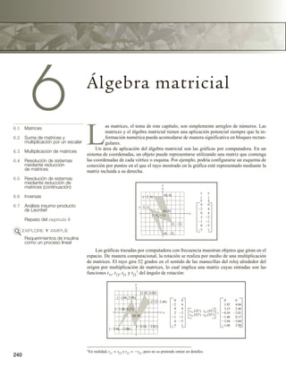 240 Capítulo 6 Álgebra matricial
240
6 Álgebra matricial
6.1 Matrices
6.2 Suma de matrices y
multiplicación por un escalar
6.3 Multiplicación de matrices
6.4 Resolución de sistemas
mediante reducción
de matrices
6.5 Resolución de sistemas
mediante reducción de
matrices (continuación)
6.6 Inversas
6.7 Análisis insumo-producto
de Leontief
Repaso del capítulo 6
EXPLORE Y AMPLÍE
Requerimientos de insulina
como un proceso lineal
L
as matrices, el tema de este capítulo, son simplemente arreglos de números. Las
matrices y el álgebra matricial tienen una aplicación potencial siempre que la in-
formación numérica pueda acomodarse de manera significativa en bloques rectan-
gulares.
Un área de aplicación del álgebra matricial son las gráficas por computadora. En un
sistema de coordenadas, un objeto puede representarse utilizando una matriz que contenga
las coordenadas de cada vértice o esquina. Por ejemplo, podría configurarse un esquema de
conexión por puntos en el que el rayo mostrado en la gráfica esté representado mediante la
matriz incluida a su derecha.
Las gráficas trazadas por computadora con frecuencia muestran objetos que giran en el
espacio. De manera computacional, la rotación se realiza por medio de una multiplicación
de matrices. El rayo gira 52 grados en el sentido de las manecillas del reloj alrededor del
origen por multiplicación de matrices, lo cual implica una matriz cuyas entradas son las
funciones t11, t12, t21 y t22
1 del ángulo de rotación:
1En realidad, t11 = t22 y t12 = −t21, pero no se pretende entrar en detalles.
0
2
0
2
1
0
3
0
4
4
2
1
5
1
x
x
y
y
(2, 4)
(1, 1)
(3, 1)
(0, 0)
(0, 4)
(2, 2)
(0, 5)
(1.06, 2.98)
(3.94, 3.08)
(1.40, 0.17)
(3.15, 2.46)
(1.92, 4.04)
(0.34, 2.81)
(0, 0)
0
2
0
2
1
0
3
0
4
4
2
1
5
1
t11 (52)
t21 (52)
t12 (52)
t22 (52)

0
1.92
3.15
0.34
1.40
3.94
1.06
0
4.04
2.46
2.81
0.17
3.08
2.98
y
x
 