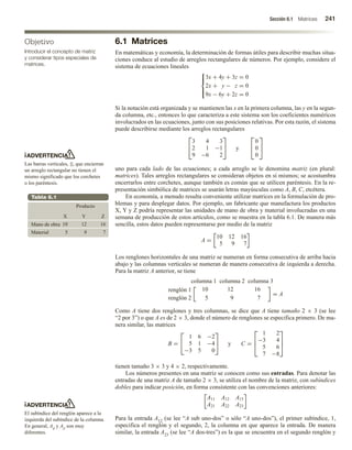 Sección 6.1 Matrices 241
Objetivo
Introducir el concepto de matriz
y considerar tipos especiales de
matrices.
ADVERTENCIA
Las barras verticales, ||, que encierran
un arreglo rectangular no tienen el
mismo significado que los corchetes
o los paréntesis.
ADVERTENCIA
El subíndice del renglón aparece a la
izquierda del subíndice de la columna.
En general, Aij y Aji son muy
diferentes.
Tabla 6.1
Producto
X Y Z
Mano de obra
Material 5 9 7
10 12 16
6.1 Matrices
En matemáticas y economía, la determinación de formas útiles para describir muchas situa-
ciones conduce al estudio de arreglos rectangulares de números. Por ejemplo, considere el
sistema de ecuaciones lineales





3x + 4y + 3z = 0
2x + y − z = 0
9x − 6y + 2z = 0
Si la notación está organizada y se mantienen las x en la primera columna, las y en la segun-
da columna, etc., entonces lo que caracteriza a este sistema son los coeficientes numéricos
involucrados en las ecuaciones, junto con sus posiciones relativas. Por esta razón, el sistema
puede describirse mediante los arreglos rectangulares


3 4 3
2 1 −1
9 −6 2

 y


0
0
0


uno para cada lado de las ecuaciones; a cada arreglo se le denomina matriz (en plural:
matrices). Tales arreglos rectangulares se consideran objetos en sí mismos; se acostumbra
encerrarlos entre corchetes, aunque también es común que se utilicen paréntesis. En la re-
presentación simbólica de matrices se usarán letras mayúsculas como A, B, C, etcétera.
En economía, a menudo resulta conveniente utilizar matrices en la formulación de pro-
blemas y para desplegar datos. Por ejemplo, un fabricante que manufactura los productos
X, Y y Z podría representar las unidades de mano de obra y material involucradas en una
semana de producción de estos artículos, como se muestra en la tabla 6.1. De manera más
sencilla, estos datos pueden representarse por medio de la matriz
A =
10 12 16
5 9 7
Los renglones horizontales de una matriz se numeran en forma consecutiva de arriba hacia
abajo y las columnas verticales se numeran de manera consecutiva de izquierda a derecha.
Para la matriz A anterior, se tiene
columna 1 columna 2 columna 3
renglón 1
renglón 2
10 12 16
5 9 7
= A
Como A tiene dos renglones y tres columnas, se dice que A tiene tamaño 2 × 3 (se lee
“2 por 3”) o que A es de 2 × 3, donde el número de renglones se especifica primero. De ma-
nera similar, las matrices
B =


1 6 −2
5 1 −4
−3 5 0

 y C =



1 2
−3 4
5 6
7 −8



tienen tamaño 3 × 3 y 4 × 2, respectivamente.
Los números presentes en una matriz se conocen como sus entradas. Para denotar las
entradas de una matriz A de tamaño 2 × 3, se utiliza el nombre de la matriz, con subíndices
dobles para indicar posición, en forma consistente con las convenciones anteriores:
A11 A12 A13
A21 A22 A23
Para la entrada A12 (se lee “A sub uno-dos” o sólo “A uno-dos”), el primer subíndice, 1,
especifica el renglón y el segundo, 2, la columna en que aparece la entrada. De manera
similar, la entrada A23 (se lee “A dos-tres”) es la que se encuentra en el segundo renglón y
 