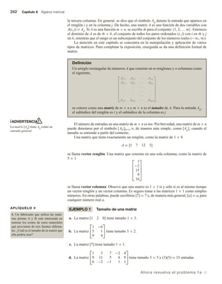 242 Capítulo 6 Álgebra matricial
ADVERTENCIA
La matriz [Aij] tiene Aij como su
entrada general.
APLÍQUELO u
1. Un fabricante que utiliza las mate-
rias primas A y B está interesada en
rastrear los costos de estos materiales
que provienen de tres fuentes diferen-
tes. ¿Cuál es el tamaño de la matriz que
ella podría usar?
la tercera columna. En general, se dice que el símbolo Aij denota la entrada que aparece en
el renglón i y en la columna j. De hecho, una matriz A es una función de dos variables con
A(i, j) = Aij. Si A es una función m × n, se escribe m̄ para el conjunto {1, 2, … m}. Entonces
el dominio de A es de m̄ × n̄, el conjunto de todos los pares ordenados (i, j) con i en m̄ y j
en n̄, mientras que el rango es un subconjunto del conjunto de los números reales (−∞, ∞).
La atención en este capítulo se concentra en la manipulación y aplicación de varios
tipos de matrices. Para completar la exposición, enseguida se da una definición formal de
matriz.
Definición
Un arreglo rectangular de números A que consiste en m renglones y n columnas como
el siguiente,







A11 A12 · · · A1n
A21 A22 · · · A2n
· · · · · ·
· · · · · ·
· · · · · ·
Am1 Am2 · · · Amn







se conoce como una matriz de m × n y m × n es el tamaño de A. Para la entrada Aij,
el subíndice del renglón es i y el subíndice de la columna es j.
El número de entradas en una matriz de m × n es mn. Por brevedad, una matriz de m × n
puede denotarse por el símbolo [Aij]m×n o, de manera más simple, como [Aij], cuando el
tamaño se entiende a partir del contexto.
Una matriz que tiene exactamente un renglón, como la matriz de 1 × 4
A = [1 7 12 3]
se llama vector renglón. Una matriz que consiste en una sola columna, como la matriz de
5 × 1 




1
−2
15
9
16





se llama vector columna. Observe que una matriz es 1 × 1 si y sólo si es al mismo tiempo
un vector renglón y un vector columna. Es seguro tratar a las matrices 1 × 1 como simples
números. En otras palabras, puede escribirse [7] = 7 y, de manera más general, [a] = a, para
cualquier número real a.
EJEMPLO 1 Tamaño de una matriz
a. La matriz [1 2 0] tiene tamaño 1 × 3.
b. La matriz


1 −6
5 1
9 4

 tiene tamaño 3 × 2.
c. La matriz [7] tiene tamaño 1 × 1.
d. La matriz


1 3 7 −2 4
9 11 5 6 8
6 −2 −1 1 1

tiene tamaño 3 × 5 y (3)(5) = 15 entradas.
Ahora resuelva el problema 1a v
 
