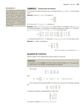 Sección 6.1 Matrices 243
APLÍQUELO u
2. Un análisis de un lugar de trabajo
utiliza una matriz de 3 × 5 para des-
cribir el tiempo usado en cada una de
las tres fases de cinco proyectos dife-
rentes. El proyecto 1 necesita 1 hora
en cada fase, el proyecto 2 requiere
el doble de tiempo que el proyecto 1, el
proyecto 3 necesita el doble de tiempo
que el proyecto 2, … , y así sucesiva-
mente. Construya esta matriz de análi-
sis de tiempo.
EJEMPLO 2 Construcción de matrices
a. Construya una matriz columna A de tres entradas tal que a A21 = 6 y Ai1 = 0 en los demás
casos.
Solución: Como A11 = A3l = 0, la matriz es
A =


0
6
0


b. Si [Aij] es de 3 × 4 y Aij = i + j, encuentre A.
Solución: Aquí i = 1, 2, 3 y j = 1, 2, 3, 4, y A tiene (3)(4) = 12 entradas. Como Aij = i + j,
la entrada del renglón i y la columna j se obtiene sumando los números i y j. Entonces,
A11 = 1 + 1 = 2, A12 = 1 + 2 = 3, A13 = 1 + 3 = 4, etc. Por lo tanto,
A =


1 + 1 1 + 2 1 + 3 1 + 4
2 + 1 2 + 2 2 + 3 2 + 4
3 + 1 3 + 2 3 + 3 3 + 4

 =


2 3 4 5
3 4 5 6
4 5 6 7


c. Construya la matriz I de 3 × 3, dado que I11 = I22 = I33 = 1 e Iij = 0 en los demás casos.
Solución: La matriz está dada por:
I =


1 0 0
0 1 0
0 0 1


Ahora resuelva el problema 11 v
Igualdad de matrices
Ahora se define lo que significa decir que dos matrices son iguales.
Definición
Las matrices A y B son iguales si y sólo si tienen el mismo tamaño y Aij = Bij para cada
i y cada j (esto es, las entradas correspondientes son iguales).
Por lo tanto,
1 + 1 2
2
2 · 3 0
=
2 1
6 0
pero
[1 1] =
1
1
y [1 1] = [1 1 1] diferentes tamaños
Una ecuación matricial puede definir un sistema de ecuaciones. Por ejemplo, suponga
que
x y + 1
2z 5w
=
2 7
4 2
Al igualar las entradas correspondientes, se debe tener





x = 2
y + 1 = 7
2z = 4
5w = 2
Al resolver se obtiene x = 2, y = 6, z = 2 y w = 2
5
.
 