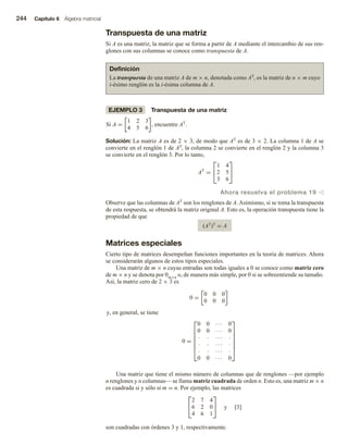 244 Capítulo 6 Álgebra matricial
Transpuesta de una matriz
Si A es una matriz, la matriz que se forma a partir de A mediante el intercambio de sus ren-
glones con sus columnas se conoce como transpuesta de A.
Definición
La transpuesta de una matriz A de m × n, denotada como AT, es la matriz de n × m cuyo
i-ésimo renglón es la i-ésima columna de A.
EJEMPLO 3 Transpuesta de una matriz
Si A =
1 2 3
4 5 6
, encuentre AT
.
Solución: La matriz A es de 2 × 3, de modo que AT es de 3 × 2. La columna 1 de A se
convierte en el renglón 1 de AT, la columna 2 se convierte en el renglón 2 y la columna 3
se convierte en el renglón 3. Por lo tanto,
AT
=


1 4
2 5
3 6


Ahora resuelva el problema 19 v
Observe que las columnas de AT son los renglones de A. Asimismo, si se toma la transpuesta
de esta respuesta, se obtendrá la matriz original A. Esto es, la operación transpuesta tiene la
propiedad de que
(AT)T = A
Matrices especiales
Cierto tipo de matrices desempeñan funciones importantes en la teoría de matrices. Ahora
se considerarán algunos de estos tipos especiales.
Una matriz de m × n cuyas entradas son todas iguales a 0 se conoce como matriz cero
de m × n y se denota por 0m×n o, de manera más simple, por 0 si se sobreentiende su tamaño.
Así, la matriz cero de 2 × 3 es
0 =
0 0 0
0 0 0
y, en general, se tiene
0 =







0 0 · · · 0
0 0 · · · 0
· · · · · ·
· · · · · ·
· · · · · ·
0 0 · · · 0







Una matriz que tiene el mismo número de columnas que de renglones —por ejemplo
n renglones y n columnas— se llama matriz cuadrada de orden n. Esto es, una matriz m × n
es cuadrada si y sólo si m = n. Por ejemplo, las matrices


2 7 4
6 2 0
4 6 1

 y [3]
son cuadradas con órdenes 3 y 1, respectivamente.
 