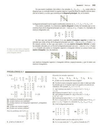 Sección 6.1 Matrices 245
Se deduce que una matriz es diagonal
si y sólo si es tanto triangular superior
como triangular inferior.
PROBLEMAS 6.1
En una matriz cuadrada A de orden n, las entradas A11, A22, A33, …, Ann, están sobre la
diagonal que se extiende desde la esquina superior izquierda hasta la esquina inferior dere-
cha de la matriz y se dice que constituyen la diagonal principal. Así, en la matriz
1 2 3
4 5 6
7 8 9
la diagonal principal (vea la región sombreada) consiste en A11 = 1, A22 = 5 y A33 = 9.
Una matriz cuadrada A se denomina matriz diagonal si todas las entradas que se en-
cuentran fuera de la diagonal principal son cero —esto es, si Aij = 0 para i = j. Ejemplos de
matrices diagonales son
1 0
0 1
y


3 0 0
0 6 0
0 0 9


Se dice que una matriz cuadrada A es una matriz triangular superior si todas las
entradas que están debajo de la diagonal principal son cero —esto es, si Aij = 0 para i  j.
De manera similar, se dice que una matriz A es una matriz triangular inferior si todas
las entradas ubicadas por arriba de la diagonal principal son cero —esto es, si Aij = 0 para
i  j. Cuando una matriz es triangular superior o triangular inferior se conoce como una
matriz triangular. Así, las matrices


5 1 1
0 7
0 0 4

 y




7 0 0 0
3 2 0 0
6 5 24 0
1 6 0 1




son matrices triangular superior y triangular inferior, respectivamente, y por lo tanto son
matrices triangulares.
1. Sean
A =
1 −6 2
−4 2 1
B =


1 2 3
4 5 6
7 8 9

 C =


1 1
2 2
3 3


D =
1 0
2 3
E =



1 2 3 4
0 1 6 0
0 0 2 0
0 0 6 1


 F = 6 2
G =


5
6
1

 H =


1 6 2
0 0 0
0 0 0

 J = [4]
(a) Establezca el tamaño de cada matriz.
(b) ¿Cuáles matrices son cuadradas?
(c) ¿Cuáles matrices son triangulares superiores?, ¿triangulares
inferiores?
(d) ¿Cuáles son vectores renglón?
(e) ¿Cuáles son vectores columna?
Para los problemas del 2 al 9, sea
A = [Aij] =



7 −2 14 6
6 2 3 −2
5 4 1 0
8 0 2 0



2. ¿Cuál es el orden de A?
Encuentre las entradas siguientes.
3. A21 4. A42 5. A32 6. A34 7. A44 8. A55
9. ¿Cuáles son las entradas del tercer renglón?
10. Escriba la matriz triangular superior de orden 4, dado que todas
las entradas que no se requiere sean 0 son iguales a la suma de sus
subíndices. (Por ejemplo, A23 = 2 + 3 = 5).
11. (a) Construya una matriz A = [Aij] si A es 2 × 3 y Aij =
−i + 2j.
(b) Construya la matriz C de 2 × 4 = [(i + j)2].
12. (a) Construya la matriz B = [Bij] si B es de 2 × 2 y Bij =
(−1)i−j (i2 − j2).
(b) Construya la matriz D de 2 × 3 = [(−1)i(j3)].
13. Si A = [Aij] es de 12 × 10, ¿cuántas entradas tiene A? Si Aij = 1
para i = j y Aij = 0 para i = j, encuentre A33, A52, A10,10 y A12,10.
14. Liste la diagonal principal de
(a)



2 4 −2 9
7 5 0 −1
−4 6 −3 1
2 5 7 1


 (b)


x2
1 2y
9
√
y 3
y z 1


15. Escriba la matriz cero de orden (a) 4 y (b) 6.
16. Si A es una matriz de 7 × 9, ¿cuál es el tamaño de AT?
 